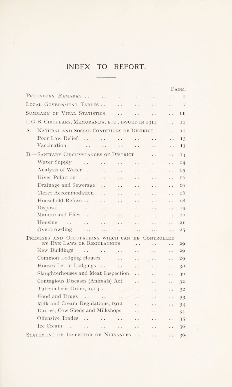 INDEX TO REPORT. Page. Prefatory Remarks . . .. . . .. . . . . 5 Local Government Tables . . . . . . . . . . 7 Summary- of Vital Statistics .. .. .. .. it L.G.B. Circulars, Memoranda, ETC., ISSUED IN 1914 .. 11 A. —Natural and Social Conditions of District . , ii Poor t.aw Relief . , . . . . . . . . ..13 Vaccination . . . . . . . . . . . . 13. B. - —Sanitary- Circumstances of District . . . . 14 Water Supply , . . . . . . . . . . . 14 Analysis of Water . . . . . . . . . . . . 15 River Pollution . . . . . . . . . . . . 16 Drainage and Sewerage . . . . . . . . . . i9 Closet Accommodation . . . . . . . . . . 16 Household Refuse . . . . . . . . . . . . 18 Disposal . . . . . . . . . . . . 19. Manure and Flies . . . . . . . . . . , . 20 Housing . . , . . . . . . . . , . . 21 Overcrowding ... ... ... ... ... ... 25 Premises and Occupations which can be Controlled BY Bye Laws or Regulations .. . . . , 29 New Buildings . . . . . . . . . . . . 29 Common Lodging Houses . . . . . . . . 29 Houses Let in Lodgings . . . . . . . . . . 30 Slaughterhouses and Meat Inspection . . . . . . 30 Contagious Diseases (Animals) Act . . . . . . 32 Tuberculosis Order, 1913 . . . . . . . . . . 32 Food and Drugs .. .. .. .. .. •• 33 Milk and Cream Regulations, 1912 . , . . . . 34 Dairies, Cow Sheds and Milkshops . . . . . . 34 Offensive Trades . . . . . . . . . . • • 35 Ice Cream . . . . . . . . . . . . . . 36 Statement of Inspector of Nuisances . . . . . . 36-