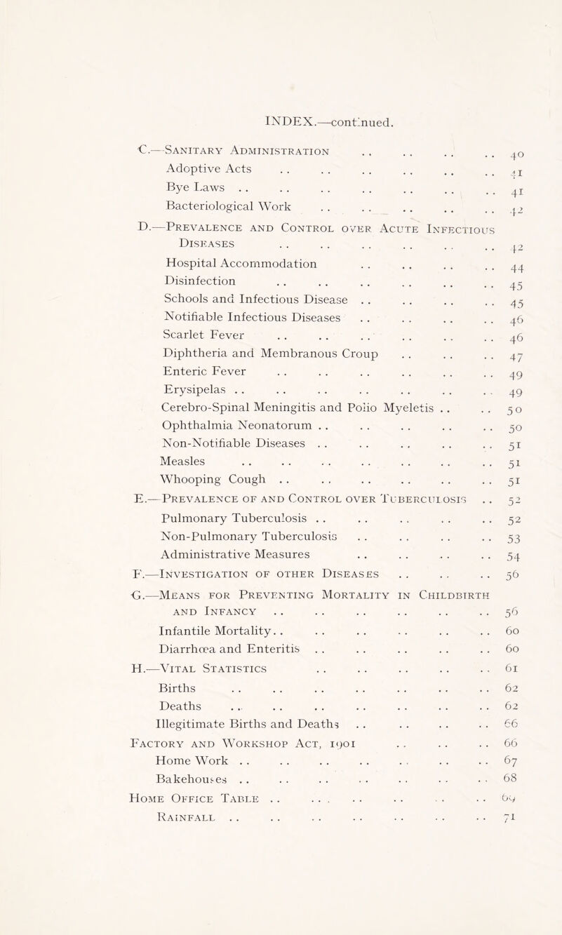 INDEX.—continued. •€.—-Sanitary Administration Adoptive Acts Bye I>aws Bacteriological Work B>.—Prevalence and Control over Acute Infectious Diseases Hospital Accommodation Disinfection Schools and Infectious Disease . . Notifiable Infectious Diseases Scarlet Fever Diphtheria and Membranous Croup Enteric Fever Erysipelas . . Cerebro-Spinal Meningitis and Polio Myeletis ., Ophthalmia Neonatorum . . Non-Notifiable Diseases . . Measles Whooping Cough . . E. — Prevalence of and Control over Tuberculosis Pulmonary Tuberculosis . , Non-Pulmonary Tuberculosis Administrative Measures F. —Investigation of other Diseases 40 41 41 42 4^ 44 45 45 46 46 47 49 49 50 50 51 51 51 5- 52 53 54 59 G. —Means for Preventing Mortality in Childbirth AND Infancy Infantile Mortality. . Diarrhoea and Enteritis H. —Vital Statistics Births Deaths Illegitimate Births and Deaths Factory and Workshop Act, 1901 Home Work . . Bakehouses . . Home Office Table . . ... Rainfall 59 60 60 61 62 62 66 66 67 68 69 7i