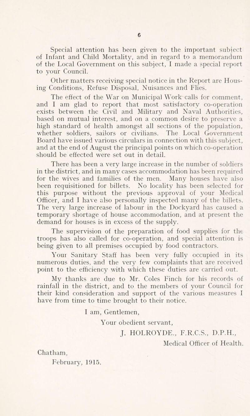 Special attention has been given to the important subject of Infant and Child Mortality, and in regard to a memorandum of the Local Government on this subject, I made a special report to your Council. Other matters receiving special notice in the Report are Hous- ing Conditions, Refuse Disposal, Nuisances and Flies. The effect of the War on Municipal Work calls for comment, and I am glad to report that most satisfactory co-operation exists between the Civil and Military and Naval Authorities, based on mutual interest, and on a comimon desire to preserve a high standard of health amongst all sections of the population, whether soldiers, sailors or civilians. The Local Government Board have issued various circulars in connection with this subject, and at the end of August the principal points on which co-operation should be effected were set out in detail. There has been a very large increase in the number of soldiers in the district, and in many cases accommodation has been required for the wives and families of the men. Many houses have also been requisitioned for billets. No locality has been selected for this purpose without the previous approval of your Medical Officer, and I have also personally inspected many of the billets. The very large increase of labour in the Dockyard has caused a temporary shortage of house accommodation, and at present the demand for houses is in excess of the supply. The supervision of the preparation of food supplies for the troops has also called for co-operation, and special attention is being given to all premises occupied by food contractors. Your Sanitary Staff has been very fully occupied in its numerous duties, and the very few complaints that are received point to the efficiency with which these duties are carried out. My thanks are due to Mr. Coles Fdnch for his records of rainfall in the district, and to the members of your Council for their kind consideration and support of the various measures I have from time to time brought to their notice. I am, Gentlemen, Your obedient servant, Chatham, February, 1915. J. HOLROYDE., F.R.C.S., D.P.H., Medical Officer of Health.