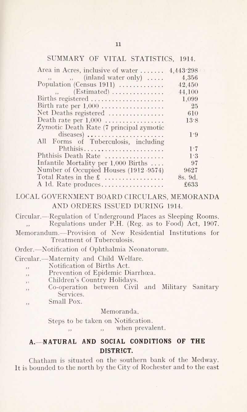 SUMMARY OF VITAL STATISTICS, 1914. Area in Acres, inclusive of water 4,443‘298 ,, ,, (inland water only) 4,356 Population (Census 1911) 42,450 ,, (Estimated) 44,100 Births registered 1,099 Birth rate per 1,000 25 Net Deaths registered 610 Death rate per 1,000 13'8 Zymotic Death Rate (7 principal zymotic diseases) T9 All Forms of Tuberculosis, including Phthisis.... * T7 Phthisis Death Rate T3 Infantile Mortality per 1,000 Births .... 97 Number of Occupied Houses (1912 -9574) 9627 Total Rates in the £ 8s. 9d. A Id. Rate produces £633 LOCAL GOVERNMENT BOARD CIRCULARS, MEMORANDA AND ORDERS ISSUED DURING 1914. Circular.—Regulation of Lmderground Places as Sleeping Rooms. ,, Regulations under P.H. (Reg. as to Food) Act, 1907. Memorandum.—Provision of New Residential Institutions for Treatment of Tuberculosis. Order.—Notification of Ophthalmia Neonatorum. Circular.—Maternity and Child Welfare. ,, Notification of Births Act. ,, Prevention of Epidemic Diarrhoea. ,, Children's Country Holidays. ,, Co-operation between Civil and Mihtar\^ Sanitary Services. ,, Small Pox. Memoranda. Steps to be taken on Notification. ,, ,, when prevalent. A. -NATURAL AND SOCIAL CONDITIONS OF THE DISTRICT. Chatham is situated on the southern bank of the Medway. It is bounded to the north by the City of Rochester and to the east