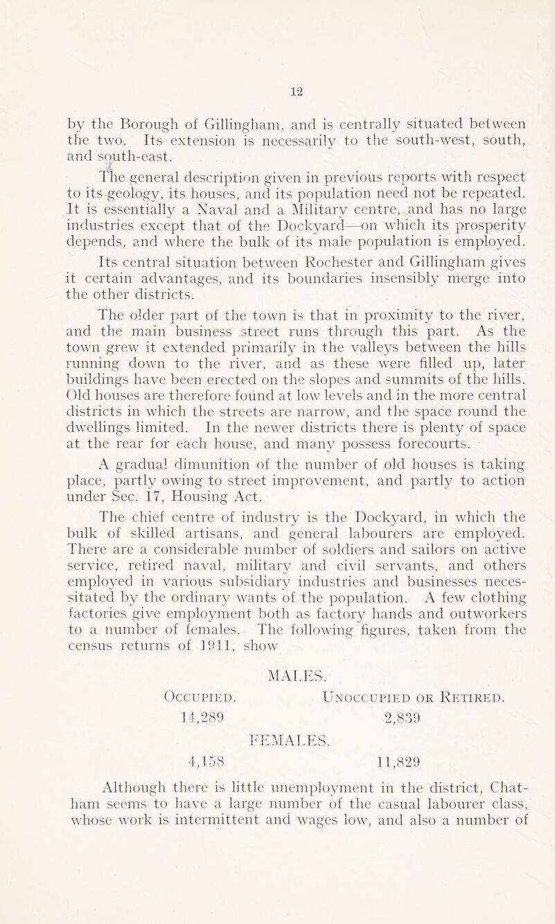 by the Borough of Gillingham, and is centrally situated between the two. Its extension is necessarily to the south-west, south, and south-east. ■i. The general description given in previous reports with respect to its geolog}/, its houses, and its population need not be repeated. It is essentially a Naval and a Military centre, and has no large industries except that of the Dockyard—on which its prosperity depends, and where the bulk of its male population is employed. Its central situation between Rochester and Gillingham gives it certain advantages, and its boundaries insensibly merge into the other districts. The older part of the town is that in proximity to the river, and the main business street runs through this part. As the town grew it extended primarily in the valleys between the hills running down to the river, and as these were filled up, later buildings have been erected on the slopes and summits of the hills. Cdd houses are therefore found at low levels and in the more central districts in which the streets are narrow, and the space round the dwellings limited. In the newer districts there is plenty of space at the rear for each house, and many possess forecourts. A gradual dimunition of the number of old houses is taking place, partly owing to street improvement, and partly to action under Sec. 17, Housing Act. The chief centre of industry is the Dockyard, in which the bulk of skilled artisans, and general labourers are employed. There are a considerable number of soldiers and sailors on active service, retired naval, military and civil servants, and others employed in various subsidiary industries and businesses neces- sitated by the ordinary wants of the population. A few clothing factories give employment both as factor}/ hands and outworkers to a number of females. The following figures, taken from the census returns of 1911, show MATES. Occupied. Unoccupied or Retired. 14,289 2,839 FEMALES. 4,158 11,829 Although there is little unemployment in the district, Chat- ham seems to have a large number of the casual labourer class, whose work is intermittent and wages low, and also a number of