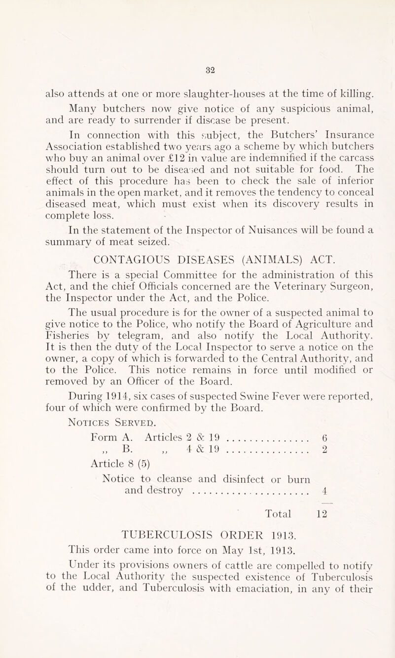 also attends at one or more slaughter-houses at the time of killing. Many butchers now give notice of any suspicious animal, and are ready to surrender if disease be present. In connection with this subject, the Butchers’ Insurance Association established two years ago a scheme by which butchers who buy an animal over £12 in value are indemnified if the carcass should turn out to be diseased and not suitable for food. The effect of this procedure has been to check the sale of inferior animals in the open market, and it remioves the tendency to conceal diseased meat, which must exist when its discovery results in comxplete loss. In the statement of the Inspector of Nuisances will be found a summary of meat seized. CONTAGIOUS DISEASES (ANIMATS) ACT. There is a special Committee for the administration of this Act, and the chief Officials concerned are the Veterinary Surgeon, the Inspector under the Act, and the Police. The usual procedure is for the owner of a suspected animal to give notice to the Police, who notify the Board of Agriculture and Fisheries by telegram, and also notify the Local Authority. It is then the duty of the Local Inspector to serve a notice on the owner, a copy of which is forwarded to the Central Authority, and to the Police. This notice remains in force until modified or removed by an Officer of the Board. During 1914, six cases of suspected Swine Fever were reported. four of which were confirmed by the Board. Notices Served. Form A. Articles 2&19 6 ,, B. „ 4 & 19 2 Article 8 (5) Notice to cleanse and disinfect or burn and destroy 4 Total 12 TUBERCULOSIS ORDER 1913. This order came into force on May 1st, 1913. Under its provisions owners of cattle are compelled to notify to the Local Authority the suspected existence of Tuberculosis of the udder, and Tuberculosis with emaciation, in any of their