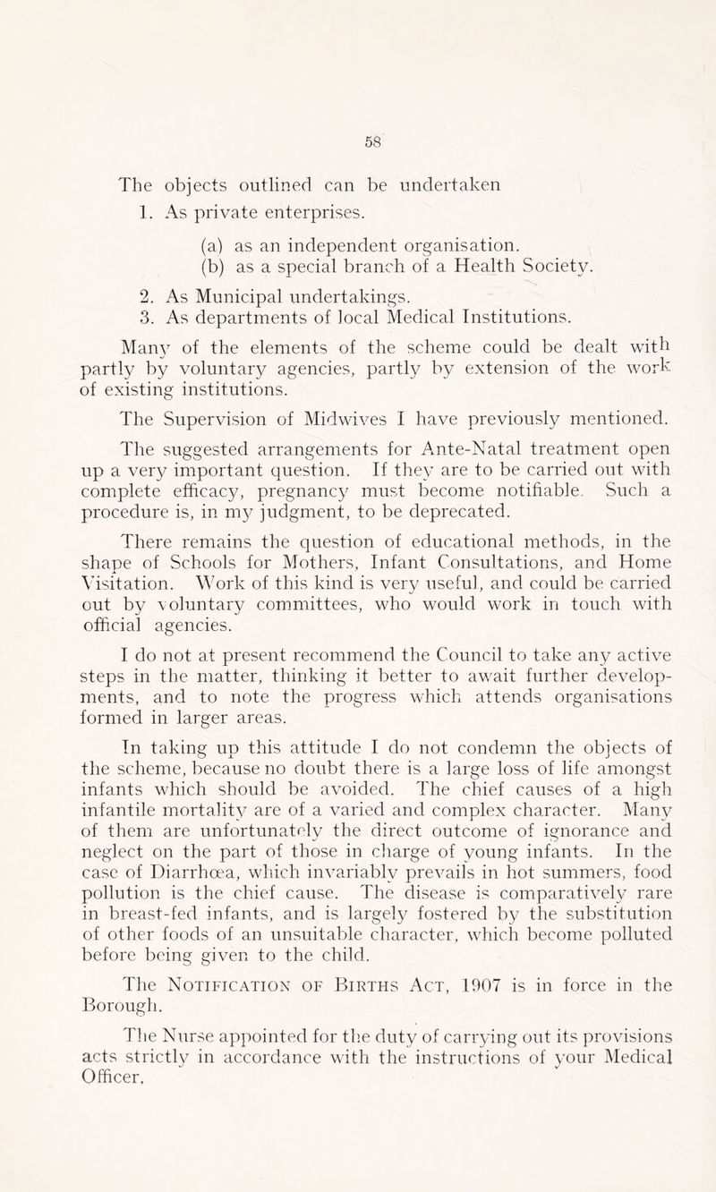 The objects outlined can be undertaken 1. As private enterprises. (a) as an independent organisation. (b) as a special branch of a Health Society. 2. As Municipal undertakings. 3. As departments of local Medical Institutions. Man} of the elements of the scheme could be dealt with partly by voluntary agencies, partly by extension of the work of existing institutions. The Supervision of Midwives I have previously mentioned. The suggested arrangements for Ante-Natal treatment open up a very important question. If they are to be carried out with complete efficacy, pregnancy must become notifiable. Such a procedure is, in m}^ judgment, to be deprecated. There remains the question of educational methods, in the shape of Schools for Mothers, Infant Consultations, and Home Visitation. Work of this kind is very useful, and could be carried out by voluntary com.mittees, who would work in touch with official agencies. I do not at present recommend the Council to take any active steps in the matter, thinking it better to await further develop- ments, and to note the progress which attends organisations formed in larger areas. In taking up this attitude I do not condemn the objects of the scheme, because no doubt there is a large loss of life amongst infants which should be avmided. The chief causes of a high infantile mortality are of a varied and complex character. Many of them are unfortunately the direct outcome of ignorance and neglect on the part of those in charge of young infants. In the case of Diarrhoea, which invariably prevails in hot summers, food pollution is the chief cause. The disease is comparatively rare in breast-fed infants, and is largely fostered by the substitution of other foods of an unsuitable character, which become polluted before being given to the child. The Notification of Births Act, 1907 is in force in the Borough. The Nurse appointed for tlie duty of carrying out its provisions acts strictly in accordance with the instructions of your Medical Officer,