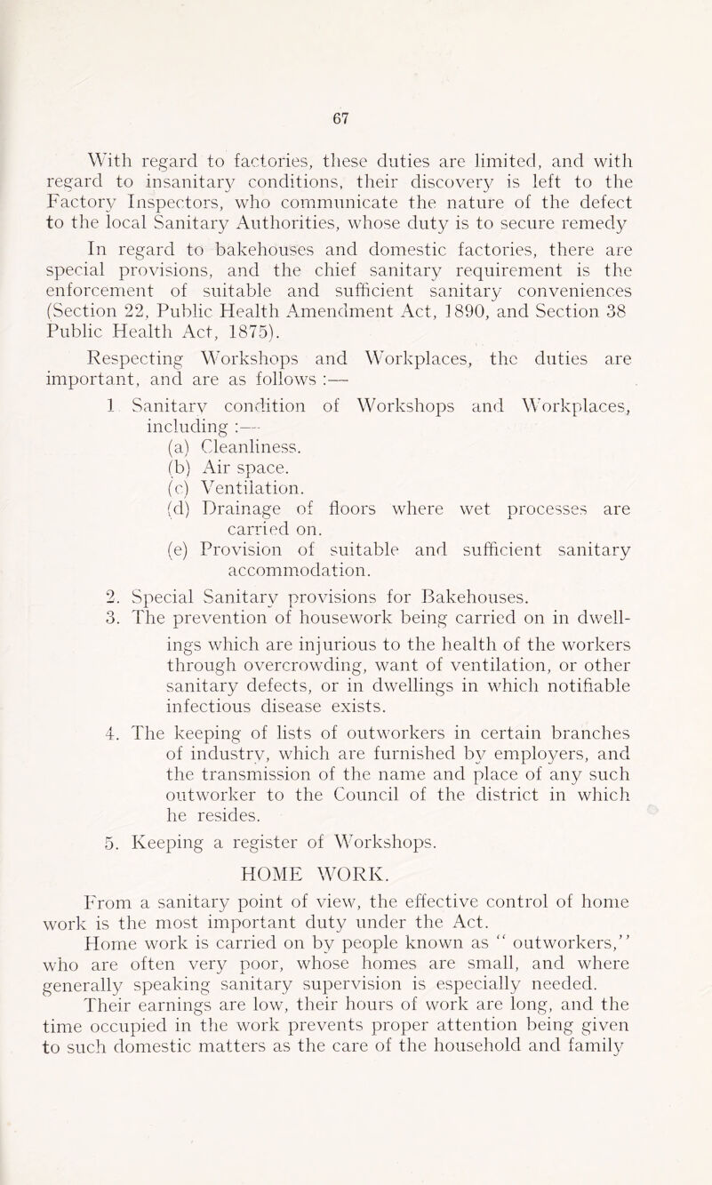 With regard to factories, these duties are limited, and with regard to insanitaiy conditions, their discover}^ is left to the Factory Inspectors, who communicate the nature of the defect to the local Sanitary Authorities, whose duty is to secure remedy In regard to bakehouses and domestic factories, there are special provisions, and the chief sanitary requirement is the enforcement of suitable and sufficient sanitary conveniences (Section 22, Public Health Amendment Act, 1890, and Section 38 Public Health Act, 1875). Respecting Workshops and Workplaces, the duties are important, and are as follows ;— 1 Sanitarv condition of Workshops and Workplaces, including :— (a) Cdeanliness. (b) Air space. (c) Ventilation. (d) Drainage of floors where wet processes are carried on. (e) Provision of suitable and sufficient sanitary accommodation. 2. Special Sanitary provisions for Bakehouses. 3. The prevention of housework being carried on in dwell- ings which are injurious to the health of the workers through overcrowding, want of ventilation, or other sanitary defects, or in dwellings in which notifiable infectious disease exists. 4. The keeping of lists of outworkers in certain branches of industry, which are furnished by employers, and the transmission of the name and place of any such outworker to the Council of the district in which he resides. 5. Keeping a register of Workshops. HOME WORK. From a sanitary point of view, the effective control of home work is the most important duty under the fVct. Home work is carried on by people known as “ outworkers,’’ who are often very poor, whose homes are small, and where generally speaking sanitary supervision is especially needed. Their earnings are low, their hours of work are long, and the time occupied in the work prevents proper attention being given to such domestic matters as the care of the household and family