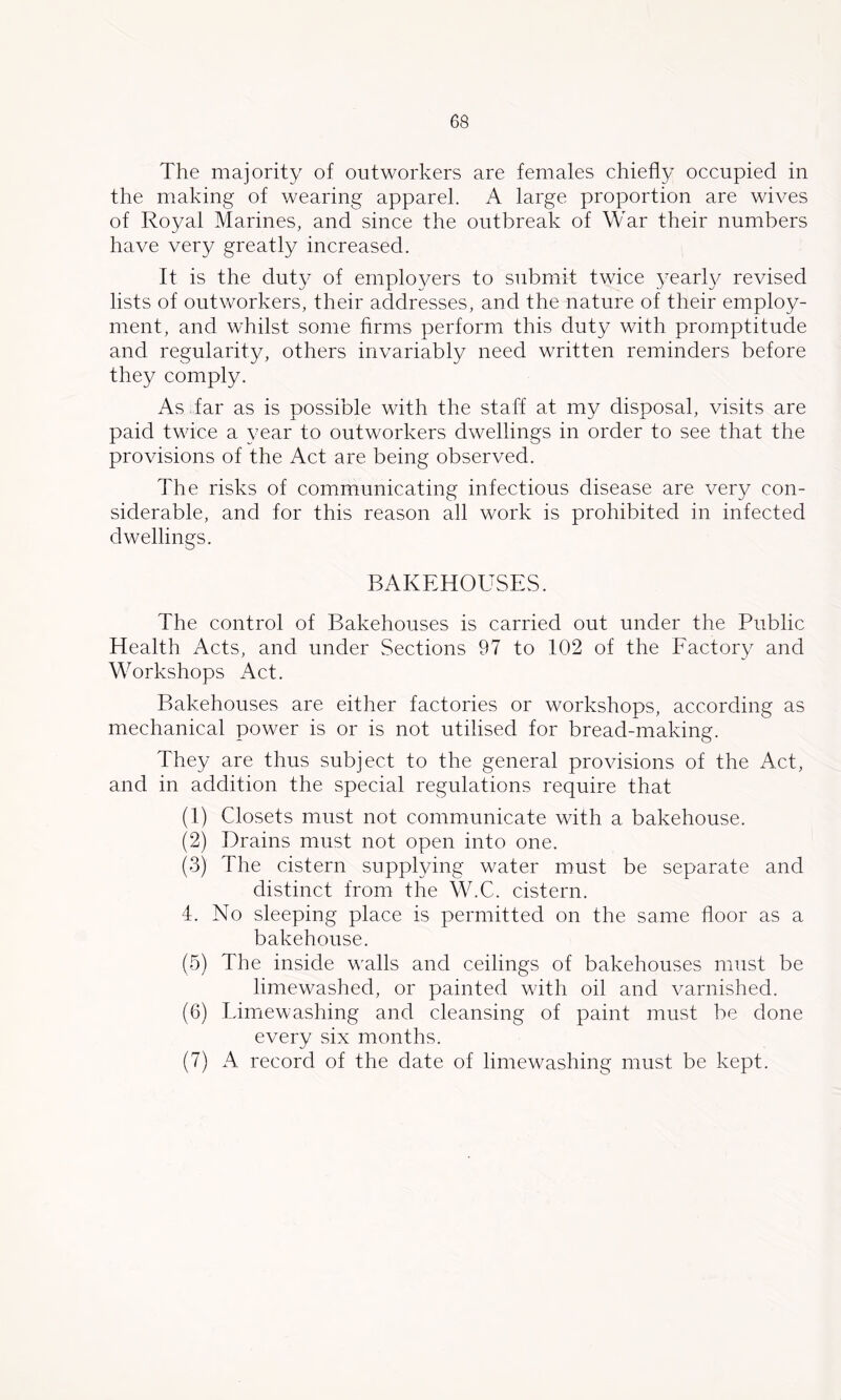 The majority of outworkers are females chiefly occupied in the making of wearing apparel. A large proportion are wives of Royal Marines, and since the outbreak of War their numbers have very greatly increased. It is the duty of ernplo^^ers to submit twice yearl}^ revised lists of outworkers, their addresses, and the nature of their employ- ment, and whilst some firms perform this duty with promptitude and regularity, others invariably need written reminders before they comply. As far as is possible with the staff at my disposal, visits are paid twice a year to outworkers dwellings in order to see that the provisions of the Act are being observed. The risks of communicating infectious disease are very con- siderable, and for this reason all work is prohibited in infected dwellings. BAKEHOUSES. The control of Bakehouses is carried out under the Public Health Acts, and under Sections 97 to 102 of the Factory and Workshops Act. Bakehouses are either factories or workshops, according as mechanical power is or is not utilised for bread-making. They are thus subject to the general provisions of the Act, and in addition the special regulations require that (1) Closets must not communicate with a bakehouse. (2) Drains must not open into one. (3) The cistern supplying water must be separate and distinct from the W.C. cistern. 4. No sleeping place is permitted on the same floor as a bakehouse. (5) The inside walls and ceilings of bakehouses must be limewashed, or painted with oil and varnished. (6) Limewashing and cleansing of paint must be done every six months. (7) A record of the date of limewashing must be kept.