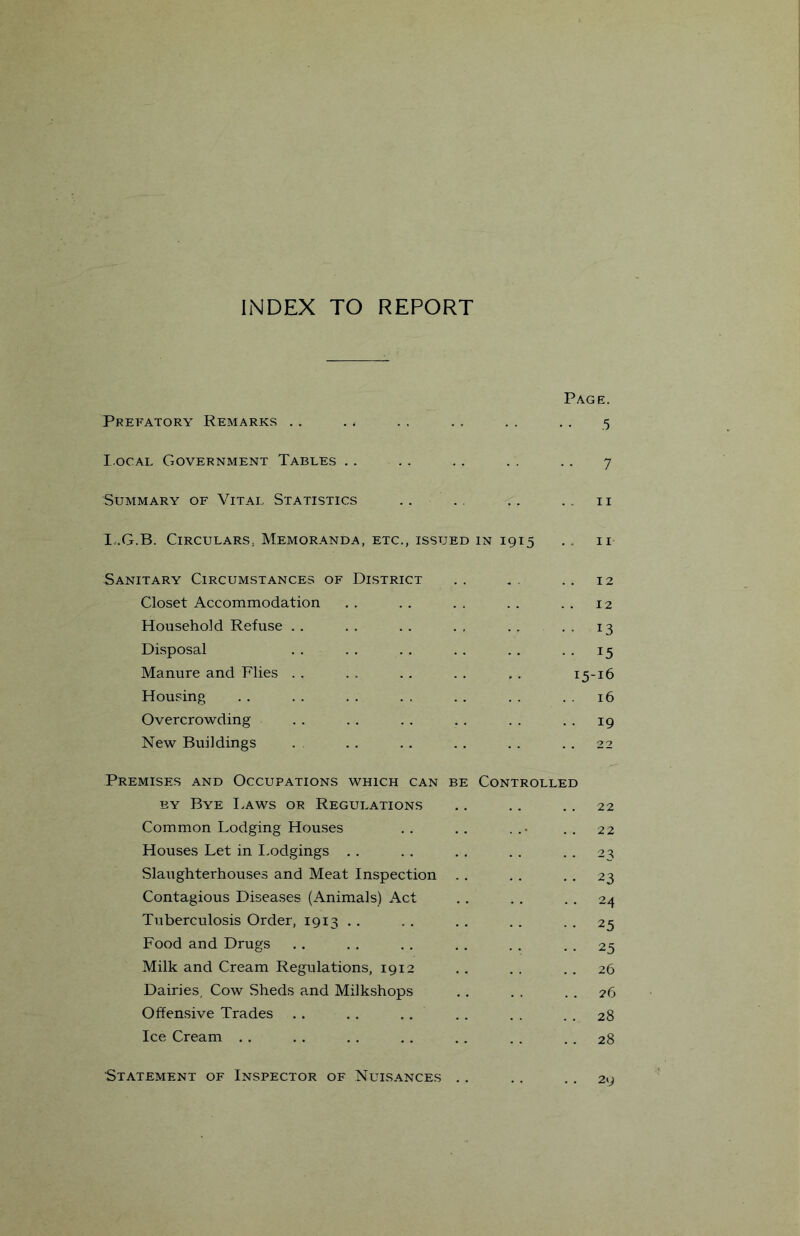 INDEX TO REPORT Page. Prefatory Remarks . . . . .. . , .. , . 5 I.ocAL Government Tables . . . . . . . . . . 7 Summary of Vital Statistics . , . . . . . . ii Iv.G.B. Circulars, Memoranda, etc., issued in 1915 .. ii Sanitary Circumstances of District .. .. ., 12 Closet Accommodation . . . . . . . . . . 12 Household Refuse . . . . . . . , . . . , 13 Disposal . . . . . . . . . . . . 15 Manure and Flies . . . . . . . . , . 15-16 Housing . . . . . . . . . . . . . . 16 Overcrowding . . . . . . , . . . . . 19 New Buildings . . . . . . . . . . . 22 Premises and Occupations which can be Controlled BY Bye I.aws or Regulations .. . . .. 22 Common Lodging Houses . . . . ... . . 22 Houses Let in I.odgings . . . . . . . . . . 2^ Slaughterhouses and Meat Inspection . . . . • • 23 Contagious Diseases (Animals) Act . , . , . . 24 Tuberculosis Order, 1913 . . . . . . . . . , 25 Food and Drugs . . . . . . . . . . • . 25 Milk and Cream Regulations, 1912 . . . . . , 26 Dairies, Cow Sheds and Milkshops . . , . . . 26 Offensive Trades . . . . . . . . . . . . 28 Ice Cream . . , . , . . . .. . . . . 28 Statement of Inspector of Nuisances . . .. . . 29