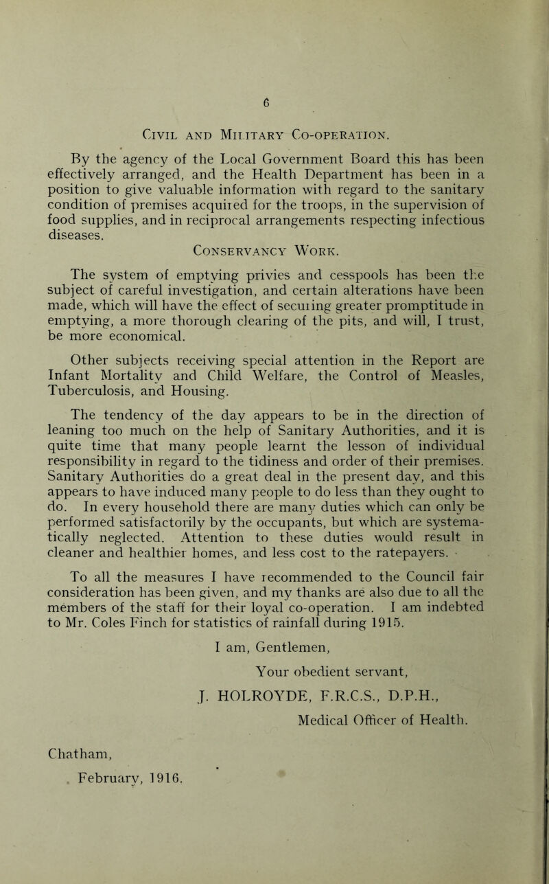 Civil and Military Co-operation. By the agency of the Local Government Board this has been effectively arranged, and the Health Department has been in a position to give valuable information with regard to the sanitary condition of premises acquiied for the troops, in the supervision of food supplies, and in reciprocal arrangements respecting infectious diseases. Conservancy Work. The system of emptying privies and cesspools has been the subject of careful investigation, and certain alterations have been made, which will have the effect of seeming greater promptitude in emptying, a more thorough clearing of the pits, and will, I trust, be more economical. Other subjects receiving special attention in the Report are Infant Mortality and Child Welfare, the Control of Measles, Tuberculosis, and Housing. The tendency of the day appears to be in the direction of leaning too much on the help of Sanitary Authorities, and it is quite time that many people learnt the lesson of individual responsibility in regard to the tidiness and order of their premises. Sanitary Authorities do a great deal in the present day, and this appears to have induced many people to do less than they ought to do. In every household there are man}/ duties which can only be performed satisfactorily by the occupants, but which are systema- tically neglected. Attention to these duties would result in cleaner and healthier homes, and less cost to the ratepayers. • To all the measures I have recommended to the Council fair consideration has been given, and my thanks are also due to all the members of the staff for their loyal co-operation. I am indebted to Mr. Coles Finch for statistics of rainfall during 1915. I am. Gentlemen, Your obedient servant, J. HOLROYDE, F.R.C.S., D.P.H., Medical Officer of Health. Chatham, February, 1916.