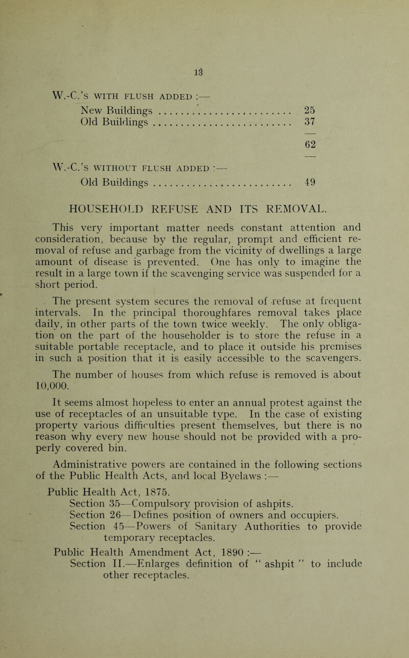 W.-C.’S WITH FLUSH ADDED : New Buildings 25 Old Buildings 37 62 W.-C.’s WITHOUT FLUSH ADDED ! — Old Buildings 49 HOUSEHOLD REFUSE AND ITS REMOVAL. This ver};- important matter needs constant attention and consideration, because by the regular, prompt and efficient re- moval of refuse and garbage from the vicinity of dwellings a large amount of disease is prevented. One has only to imagine the result in a large town if the scavenging service was suspended for a short period. The present system secures the removal of refuse at frequent intervals. In the principal thoroughfares removal takes place daily, in other parts of the town twice weekly. The only obliga- tion on the part of the householder is to store the refuse in a suitable portable receptacle, and to place it outside his premises in such a position that it is easily accessible to the scavengers. The number of houses from which refuse is removed is about 10,000. It seems almost hopeless to enter an annual protest against the use of receptacles of an unsuitable type. In the case of Existing property various difficulties present themselves, but there is no reason why every new house should not be provided with a pro- perly covered bin. Administrative powers are contained in the following sections of the Public Health Acts, and local Byelaws :— Public Health Act, 1875. Section 35—Compulsory provision of ashpits. Section 26—Defines position of owners and occupiers. Section 45—Powers of Sanitary Authorities to provide tem^porary receptacles. Public Health Amendment Act, 1890 ;— Section IT—Enlarges definition of “ ashpit  to include other receptacles.
