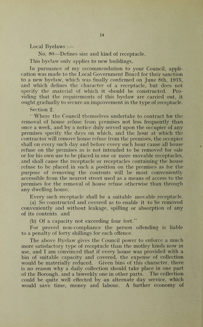 Local Byelaws :— No. 80—Defines size and kind of receptacle. This byelaw only applies to new buildings. Tn pursuance of my recommendation to your Council, appli- cation was made to the Local Government Board for their sanction to a new byelaw, which was finally confirmed on June 8th, 1915, and which defines the character of a receptacle, but does not specify the material of which it should be constructed. Pro- viding that the requirements of this byelaw are carried out, it ought gradually to secure an improvement in the type of receptacle. Section 2. '■'Where the Council themselves undertake to contract for the removal of house refuse from premises not less frequenth^ than once a week, and by a notice duly served upon the occupier of any premises specif}/ the days on wliich, and the hour at which the contractor will remove house refuse from the premises, the occupier shall on every such day and before every such hour cause all house refuse on the premises as is not intended to be removed for sale or for his own use to be placed in one or more movable receptacles, and shall cause the receptacle or receptacles containing the house refuse to be placed in such a position on the premises as for the purpose of removing the contents will be most conveniently accessible from the nearest street used as a means of access to the premises for the removal of house refuse otherwise than through any dwelling house. Every such receptacle shall be a suitable movable receptacle. (a) So constructed and covered as to enable it to be removed conveniently and without leakage, spilling or absorption of any of its contents, and (b) Of a capacity not exceeding four feet.” For proved non-compliance the person offending is liable to a penalty of forty shillings for each offence. The above Byelaw gives the Council power to enforce a much more satisfactory type of receptacle than the motley kinds now in use, and I am convinced that if every house was provided with a bin of suitable capacity and covered, the expense of collection would be materially reduced. Given bins of this character, there is no reason why a daily collection should take place in one part of the Borough, and a biweekly one in other parts. The collection could be quite well effected by an alternate day service, which would save time, money and labour. A further economy of