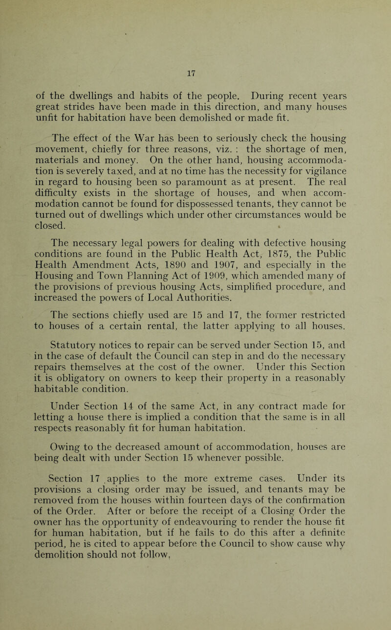 of the dwellings and habits of the people. During recent years great strides have been made in this direction, and many houses unfit for habitation have been demolished or made fit. The effect of the War has been to seriously check the housing movement, chiefly for three reasons, viz. : the shortage of men, materials and money. On the other hand, housing accommoda- tion is severely taxed, and at no time has the necessity for vigilance in regard to housing been so paramount as at present. The real difficulty exists in the shortage of houses, and when accom- modation cannot be found for dispossessed tenants, they cannot be turned out of dwellings which under other circumstances would be closed. The necessary legal powers for dealing with defective housing conditions are found in the Public Health Act, 1875, the Public Health Amendment Acts, 1890 and 1907, and especially in the Housing and Town Planning Act of 1909, which amended many of the provisions of previous housing Acts, simplified procedure, and increased the powers of Local Authorities. The sections chiefly used are 15 and 17, the former restricted to houses of a certain rental, the latter applying to all houses. Statutory notices to repair can be served under Section 15, and in the case of default the Council can step in and do the necessary repairs themselves at the cost of the owner. Under this Section it is obligatory on owners to keep their property in a reasonably habitable condition. binder Section 14 of the same Act, in any contract made for letting a house there is implied a condition that the same is in all respects reasonably fit for human habitation. Owing to the decreased amount of accommodation, houses are being dealt with under vSection 15 whenever possible. vSection 17 applies to the more extreme cases. Under its provisions a closing order may be issued, and tenants may be removed from the houses within fourteen days of the confirmation of the Order. After or before the receipt of a Closing Order the owner has the opportunity of endeavouring to render the house fit for human habitation, but if he fails to do this after a definite period, he is cited to appear before the Council to show cause why demolition should not follow,