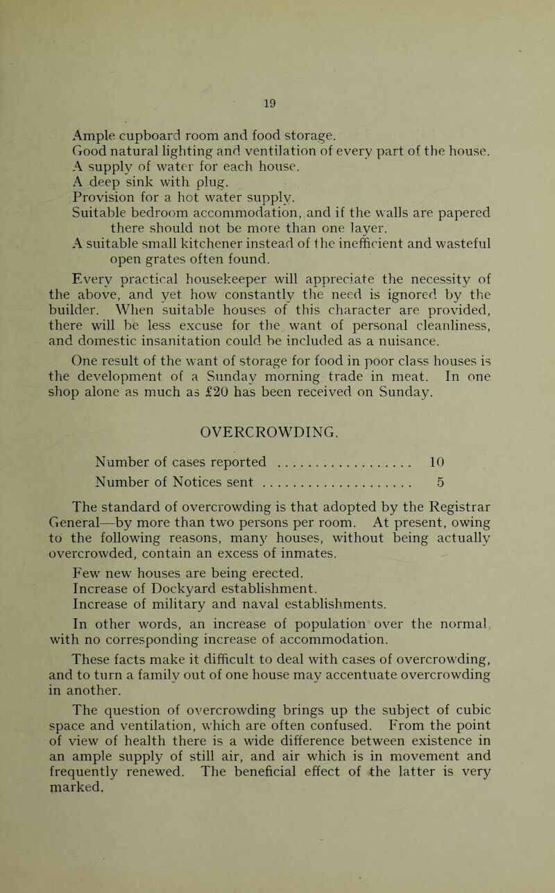 Ample cupboard room and food storage. Good natural lighting and ventilation of every part of the house. A supply of water for each house. A deep sink with plug. Provision for a hot water supply. Suitable bedroom accommodation, and if the walls are papered there should not be more than one layer. A suitable small kitchener instead of the inefficient and wasteful open grates often found. Every practical housekeeper will appreciate the necessity of the above, and yet how constantly the need is ignored by the builder. When suitable houses of this character are provided, there will be less excuse for the want of personal cleanliness, and domestic insanitation could be included as a nuisance. One result of the want of storage for food in poor class houses is the development of a Sunday morning trade in meat. In one shop alone as much as £20 has been received on Sunday. OVERCROWDING. Number of cases reported 10 Number of Notices sent 5 The standard of overcrowding is that adopted by the Registrar General—by more than two persons per room. At present, owing to the following reasons, man}^ houses, without being actually overcrowded, contain an excess of inmates. Eew new houses are being erected. Increase of Dockyard establishment. Increase of military and naval establishments. In other words, an increase of population over the normal, with no corresponding increase of accommodation. These facts make it difficult to deal with cases of overcrowding, and to turn a family out of one house may accentuate overcrowding in another. The question of overcrowding brings up the subject of cubic space and ventilation, which are often confused. Erom the point of view of health there is a wide difference between existence in an ample supply of still air, and air which is in movement and frequently renewed. The beneficial effect of the latter is very marked,
