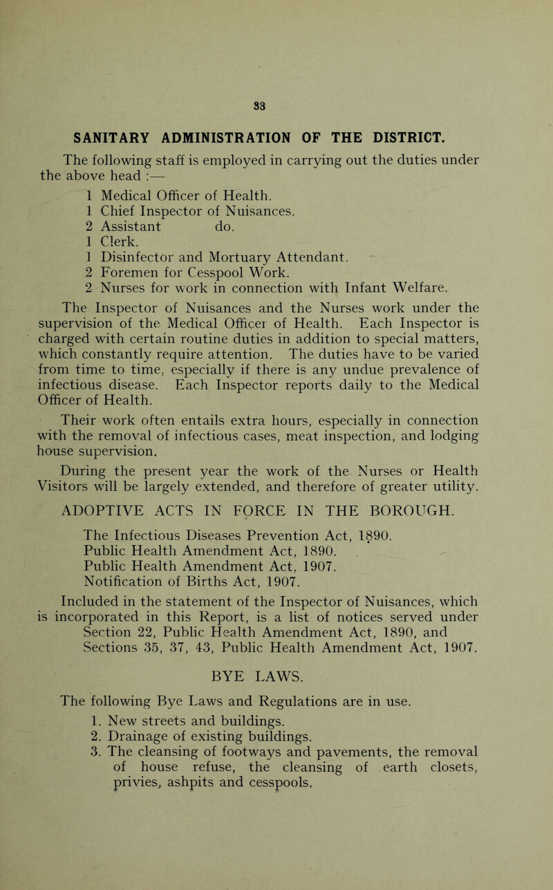 SANITARY ADMINISTRATION OF THE DISTRICT. The following staff is employed in carrying out the duties under the above head ;— 1 Medical Officer of Health. 1 Chief Inspector of Nuisances. 2 Assistant do. 1 Clerk. 1 Disinfector and Mortuary Attendant. 2 Foremen for Cesspool Work. 2 Nurses for work in connection with Infant Welfare. The Inspector of Nuisances and the Nurses work under the supervision of the Medical Officer of Health. Each Inspector is charged with certain routine duties in addition to special matters, which constantly require attention. The duties have to be varied from time to time, especially if there is any undue prevalence of infectious disease. Each Inspector reports daily to the Medical Officer of Health. Their work often entails extra hours, especially in connection with the removal of infectious cases, meat inspection, and lodging house supervision. During the present year the work of the Nurses or Health Visitors will be largely extended, and therefore of greater utility. ADOPTIVE ACTS IN FORCE IN THE BOROUGH. The Infectious Diseases Prevention Act, 1890. Public Health Amendment Act, 1890. Public Health Amendment Act, 1907. Notification of Births Act, 1907. Included in the statement of the Inspector of Nuisances, which is incorporated in this Report, is a list of notices served under Section 22, Public Health Amendment Act, 1890, and Sections 35, 37, 43, Public Health Amendment Act, 1907. BYE LAWS. The following Bye Laws and Regulations are in use. 1. New streets and buildings. 2. Drainage of existing buildings. 3. The cleansing of footways and pavements, the removal of house refuse, the cleansing of earth closets, privies, ashpits and cesspools,