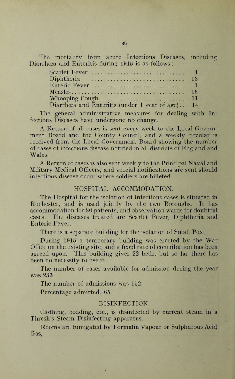 The mortality from acute Infectious Diseases, including Diarrhoea and Enteritis during 1915 is as follows :— Scarlet Fever _ 4 Diphtheria 13 Enteric Fever 1 Measles 16 Whooping Cough 11 Diarrhoea and Enteritis (under 1 year of age). . 14 The general administrative measures for dealing with In- fectious Diseases have undergone no change. A Return of all cases is sent every week to the Local Govern- ment Board and the County Council, and a weekly circular is received from the Local Government Board showing the number of cases of infectious disease notified in all districts of England and Wales. A Return of cases is also sent weekly to the Principal Naval and Military Medical Officers, and special notifications are sent should infectious disease occur where soldiers are billeted. HOSPITAL ACCOMMODATION. The Hospital for the isolation of infectious cases is situated in Rochester, and is used jointly by the two Boroughs. It has accommodation for 80 patients, and observation wards for doubtful cases. The diseases treated are Scarlet Fever, Diphtheria and Enteric Fever. There is a separate building for the isolation of Small Pox. During 1915 a temporary building was erected by the War Office on the existing site, and a fixed rate of contribution has been agreed upon. This building gives 22 beds, but so far there has been no necessity to use it. The number of cases available for admission during the year was 233. The number of admissions was 152. Percentage admitted, 65. DISINFECTION. Clothing, bedding, etc., is disinfected by current steam in a Thresh’s Steam Disinfecting apparatus. Rooms are fumigated by Formalin Vapour or Sulphurous Acid Gas,