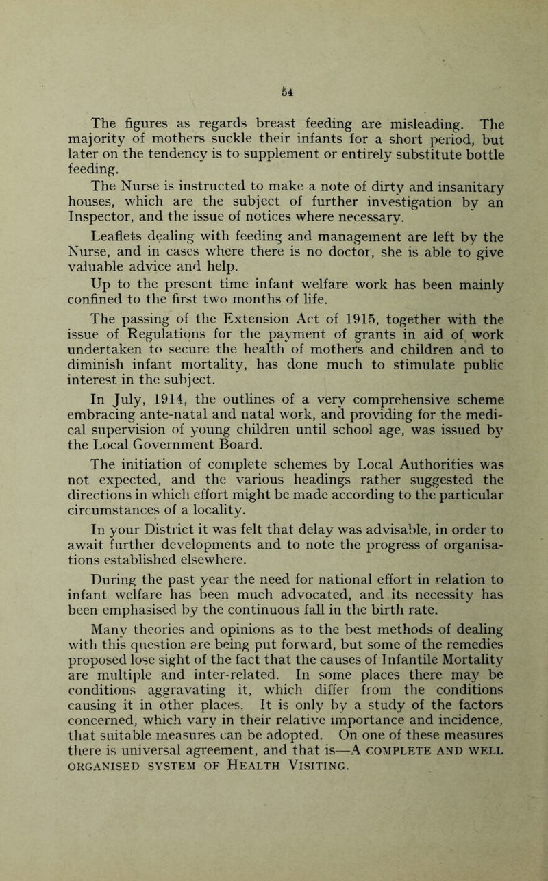 The figures as regards breast feeding are misleading. The majority of mothers suckle their infants for a short period, but later on the tendency is to supplement or entirely substitute bottle feeding. The Nurse is instructed to make a note of dirty and insanitary houses, which are the subject of further investigation by an Inspector, and the issue of notices where necessary. Leaflets dealing with feeding and management are left by the Nurse, and in cases where there is no doctor, she is able to give valuable advice and help. Up to the present time infant welfare work has been mainly confined to the first two months of life. The passing of the Extension Act of 1915, together with the issue of Regulations for the payment of grants in aid of work undertaken to secure the health of mothers and children and to diminish infant mortality, has done much to stimulate public interest in the subject. In July, 1914, the outlines of a very comprehensive scheme embracing ante-natal and natal work, and providing for the medi- cal supervision of young children until school age, was issued b}^ the Local Government Board. The initiation of complete schemes by Local Authorities was not expected, and the various headings rather suggested the directions in which effort might be made according to the particular circumstances of a locality. In your District it w'as felt that delay was advisable, in order to await further developments and to note the progress of organisa- tions established elsewEere. During the past year the need for national effort’in relation to infant welfare has been much advocated, and its necessity has been emphasised by the continuous fall in the birth rate. Many theories and opinions as to the best methods of dealing with this question are being put forward, but some of the remedies proposed lose sight of the fact that the causes of Infantile Mortalit}^ are multiple and inter-related. In some places there may be conditions aggravating it, which differ from the conditions causing it in other places. It is only by a study of the factors concerned, which var}^ in their relative importance and incidence, tliat suitable measures can be adopted. On one of these measures there is universal agreement, and that is—A complete and well ORGANISED SYSTEM OF HeALTH ViSITING.