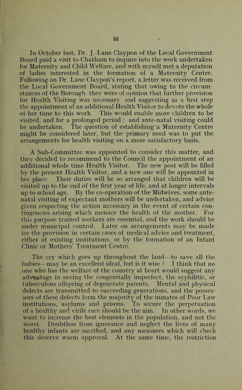 56 In October last, Dr. J. Lane Claypon of the Local Government Board paid a visit to Chatham to inquire into the work undertaken for Maternity and Child Welfare, and with myself met a deputation of ladies interested in the formation of a Maternity Centre. Following on Dr, Lane Claypon’s report, a letter was received from the Local Government Board, stating that owing to the circum' stances of the Borough, they were of opinion that further provision for Health Visiting was necessary and suggesting as a first step the appointment of an additional Health Visitor to devote the whole of her time to this work. This would enable more children to be visited, and for a prolonged period : and ante-natal visiting could be undertaken. The question of establishing*a Maternity Centre might be considered later, but the primary need was to put the arrangements for health visiting on a more satisfactory basis. A Sub-Committee was appointed to consider this matter, and they decided to recommend to the Council the appointment of an additional whole time Health Visitor. The new post will be filled by the present Health Visitor, and a new one will be appointed in her place. Their duties will be so arranged that children will be visited up to the end of the first year of life, and at longer intervals up to school age. By the co-operation of the Midwives, some ante- natal visiting of expectant mothers will be undertaken, and advice given respecting the action necessary in the event of certain con- tingencies arising which menace the health of the mother. For this purpose trained workers are essential, and the work should be under municipal control. I.ater on arrangements may be made for the provision in certain cases of medical advice and treatment, either at existing institutions, or by the formation of an Infant Clinic or Mothers’ Treatment Centre. The cry which goes up throughout the land—to save all the babies—may be an excellent ideal, but is it wise ? I think that no one who has the welfare of the country at heart would suggest any advantage in saving the congenitally imperfect, the S3q:>liilitic, or tuberculous offspring of degenerate parents. Mental and physical defects are transmitted to succeeding generations, and the posses- sors of these defects form the majority of the inmates of Poor Law institutions, asylums and prisons. To secure the perpetuation of a healthy and virile race should be the aim. In other words, we want to increase the best elements in the population, and not the worst. Doubtless from ignorance and neglect the lives of many healthy infants are sacrified, and any measures which will check this deserve warm approval. At the same time, the restriction