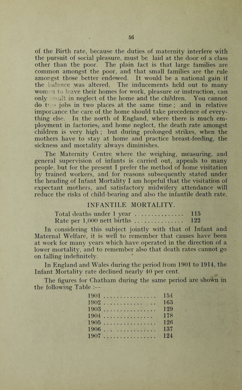 of the Birth rate, because the duties of maternity interfere with the pursuit of social pleasure, must be laid at the door of a class other than the poor. The plain fact is that large families are common amongst the poor, and that small families are the rule amongst those better endowed. It would be a national gain if the balance was altered. The inducements held out to many wonvn to leave their homes for work, pleasure or instruction, can only esult in neglect of the home and the children. You cannot do t^ ‘ jobs in two places at the same time; and in relative importance the care of the home should take precedence of every- thing else. In the north of England, where there is much em- ployment in factories, and home neglect, the death rate amongst children is very high ; but during prolonged strikes, when the mothers have to stay at home and practice breast-feeding, the sickness and mortality always diminishes. The Maternity Centre where the weighing, measuring, and general supervision of infants is carried out, appeals to many people, but for the present I prefer the method of home visitation by trained workers, and for reasons subsequently stated under the heading of Infant Mortality I am hopeful that the visitation of expectant mothers, and satisfactory midwifery attendance will reduce the risks of child-bearing and also the infantile death rate. INFANTILE MORTALITY. Total deaths under I year 115 Rate per 1,000 nett births 122 In considering this subject jointly with that of Infant and Maternal Welfare, it is well to remember that causes have been at work for many years which have operated in the direction of a lower mortality, and to remember also that death rates cannot go on falling indefinitely. In England and Wales during the period from 1901 to 1914, the Infant Mortality rate declined nearly 40 per cent. The figures for Chatham during the same period are shown in the following Table :— 1901 154 1902 163 1903 129 1904 178 1905 126 1906 137 1907 124