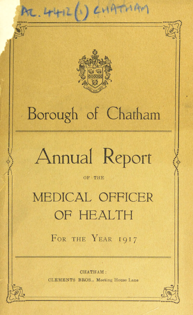 ] i ‘O’; orough of Chatham Annual Report OP THE I: f: MEDICAL OFFICER OF HEALTH For the Year 1917 CHATHAM : CLEMENTS BROS., Meeting House Lane