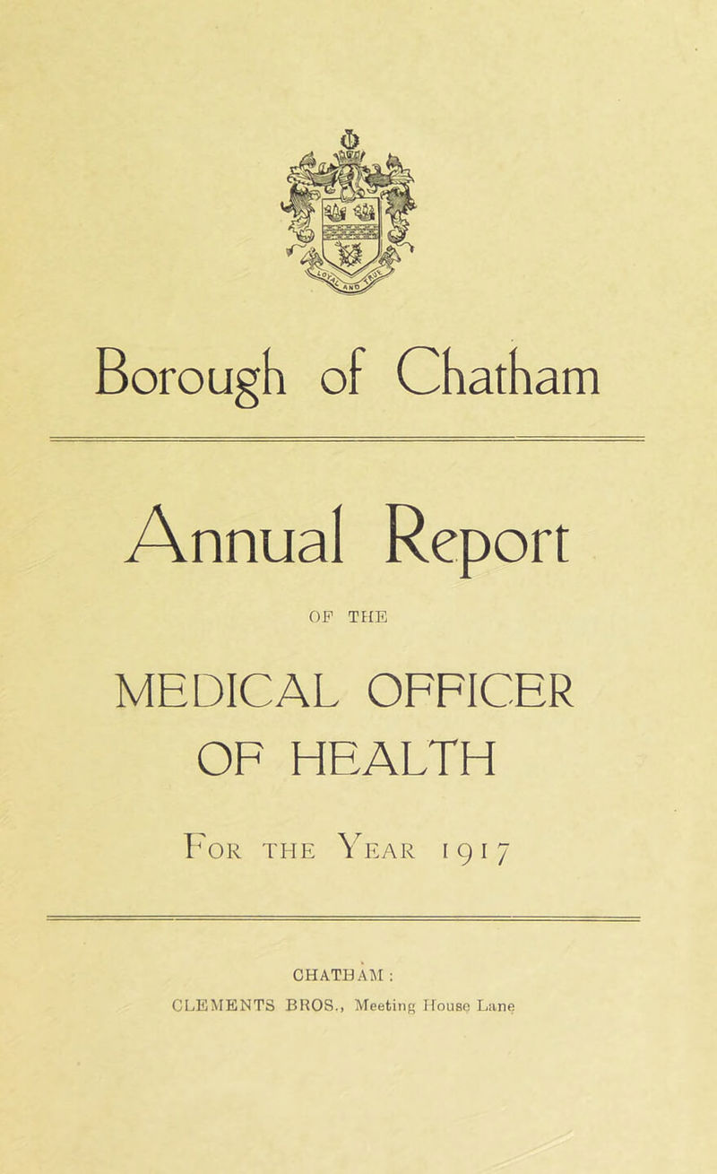 Borough of Chatham Annual Report OF THE MEDICAL OFFICER OF HEALTH Bor the Year 1917 CHATHAM: CLEiMENTS BROS., Meeting House Lane