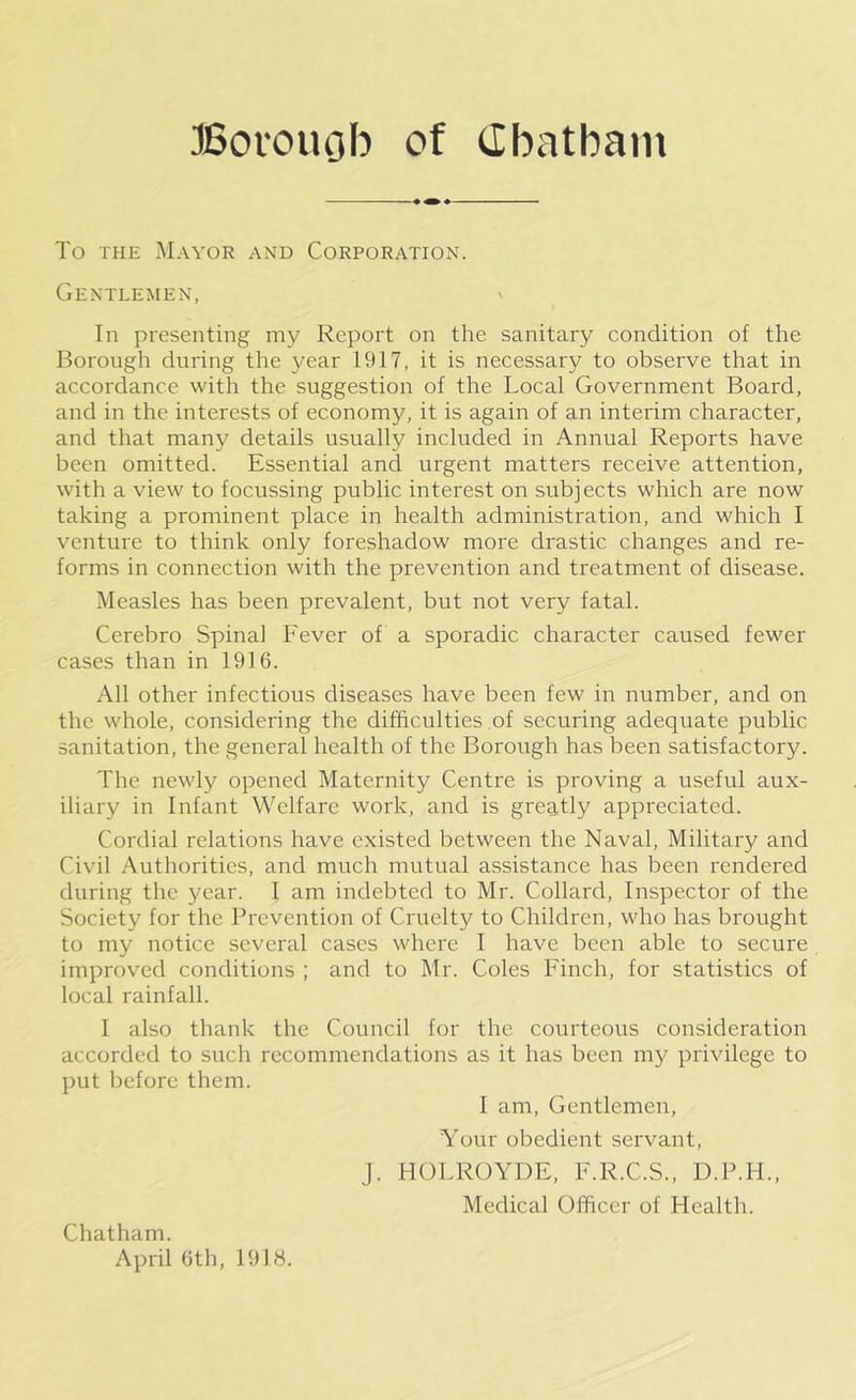 To THE Mayor and Corporation. Gentlemen, ^ In presenting my Report on the sanitary condition of the Borough during the year 1917, it is necessary to observe that in accordance with the suggestion of the Local Government Board, and in the interests of economy, it is again of an interim character, and that many details usually included in Annual Reports have been omitted. Essential and urgent matters receive attention, with a view to focussing public interest on subjects which are now taking a prominent place in health administration, and which I venture to think only foreshadow more drastic changes and re- forms in connection with the prevention and treatment of disease. Measles has been prevalent, but not very fatal. Cerebro Spinal Fever of a sporadic character caused fewer cases than in 1916. All other infectious diseases have been few in number, and on the whole, considering the difficulties of securing adequate public sanitation, the general health of the Borough has been satisfactory. The newly opened Maternity Centre is proving a useful aux- iliary in Infant Welfare work, and is greatly appreciated. Cordial relations have existed between the Naval, Military and Civil Authorities, and much mutual assistance has been rendered during the year. I am indebted to Mr. Collard, Inspector of the Society for the Prevention of Cruelty to Children, who has brought to my notice several cases where I have been able to secure improved conditions ; and to Mr. Coles Finch, for statistics of local rainfall. I also thank the Council for the courteous consideration accorded to such recommendations as it has been my privilege to put before them. I am. Gentlemen, Your obedient servant, J. HOLROYDE, F.R.C.S., D.P.H., Medical Officer of Health. Chatham. April 6th, 1918.