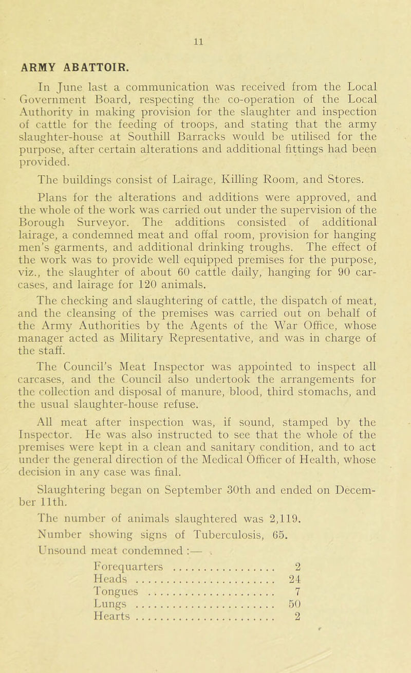 ARMY ABATTOIR. In June last a communication was received from the Local riovernment Board, respecting the co-operation of the Local Authority in making provision for the slaughter and inspection of cattle for the feeding of troops, and stating that the army slaughter-house at Southill Barracks would be utilised for the purpose, after certain alterations and additional fittings had been provided. The buildings consist of Lairage, Killing Room, and Stores. Plans for the alterations and additions were approved, and the whole of the work was carried out under the supervision of the Borough Surveyor. The additions consisted of additional lairage, a condemned meat and offal room, provision for hanging men’s garments, and additional drinking troughs. The effect of the work was to provide well equipped premises for the purpose, viz., the slaughter of about 60 cattle daily, hanging for 90 car- cases, and lairage for 120 animals. The checking and slaughtering of cattle, the dispatch of meat, and the cleansing of the premises was carried out on behalf of the Army Authorities by the Agents of the War Office, whose manager acted as Military Representative, and was in charge of the staff. The Council’s Meat Inspector was appointed to inspect all carcases, and the Council also undertook the arrangements for the collection and disposal of manure, blood, third stomachs, and the usual slaughter-house refuse. All meat after inspection was, if sound, stamped by the Inspector. He was also instructed to see that the whole of the premises were kept in a clean and sanitary condition, and to act under the general direction of the Medical Officer of Health, whose decision in any case was final. Slaughtering began on September 30th and ended on Decem- ber 11th. The number of animals slaughtered was 2,119. Number showing signs of Tuberculosis, 05. Lnsound meat condemned :— . Porequarters 2 Heads 21 'I'ongues 7 Lungs 50 Hearts 2