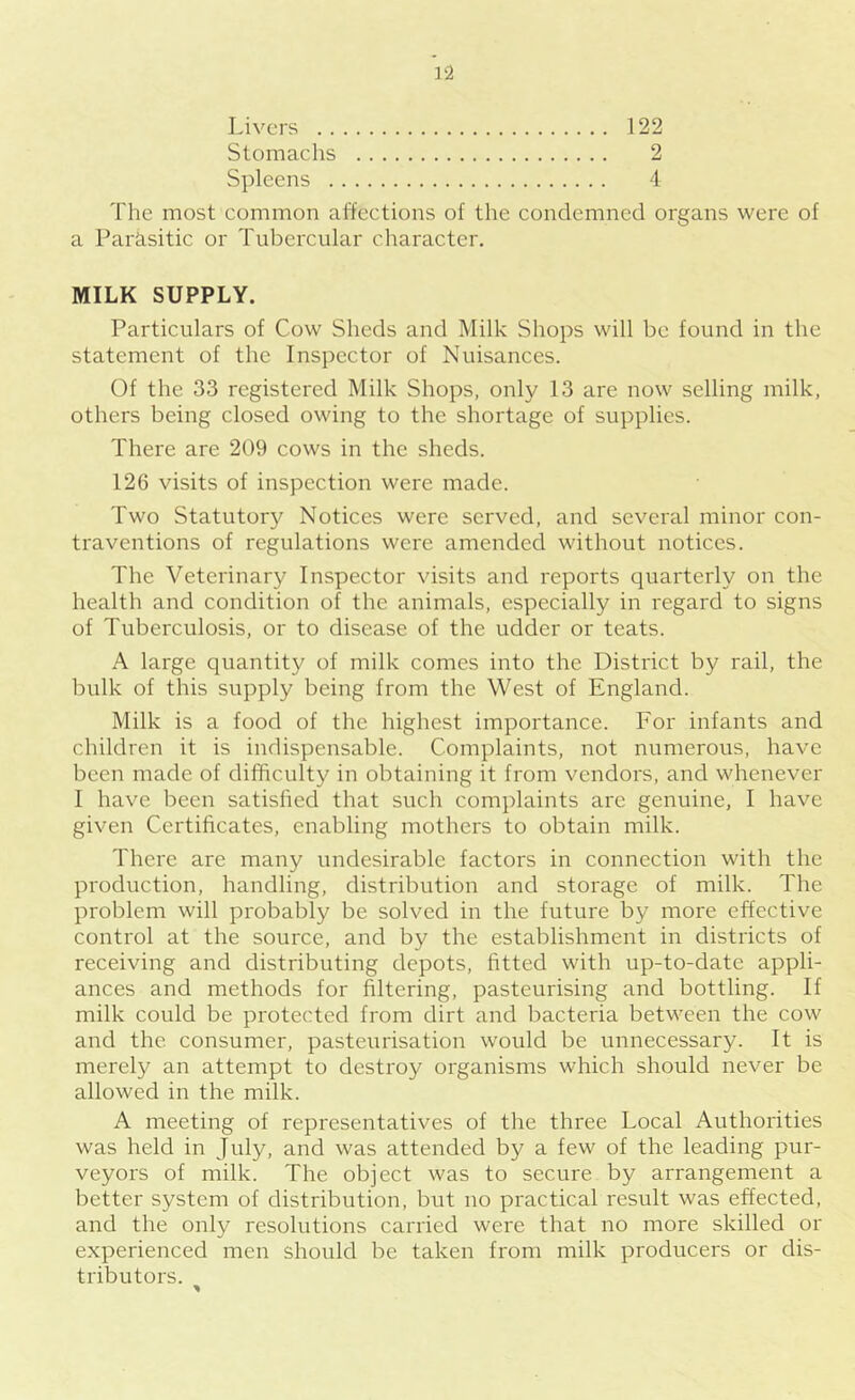 Livers 122 Stomachs 2 Spleens 4 The most common affections of the eondemned organs were of a Parasitic or Tubercular character. MILK SUPPLY. Particulars of Cow Sheds and Milk Shops will be found in the statement of the Inspector of Nuisances. Of the 33 registered Milk Shops, only 13 are now selling milk, others being closed owing to the shortage of supplies. There are 209 cows in the sheds. 126 visits of inspection were made. Two Statutory Notices were served, and several minor con- traventions of regulations were amended without notices. The Veterinary Inspector visits and reports cjuarterly on the health and condition of the animals, especially in regard to signs of Tuberculosis, or to disease of the udder or teats. A large quantity of milk comes into the District by rail, the bulk of this supply being from the West of England. Milk is a food of the highest importance. For infants and children it is indispensable. Complaints, not numerous, have been made of difficulty in obtaining it from vendors, and whenever I have been satisfied that such complaints arc genuine, I have given Certificates, enabling mothers to obtain milk. There are many undesirable factors in connection with the production, handling, distribution and storage of milk. The problem will probably be solved in the future by more effective control at the source, and by the establishment in districts of receiving and distributing depots, fitted with up-to-date appli- ances and methods for filtering, pasteurising and bottling. If milk could be protected from dirt and bacteria between the cow and the consumer, pasteurisation would be unnecessary. It is merely an attempt to destroy organisms which should never be allowed in the milk. A meeting of representatives of the three Local Authorities was held in July, and was attended by a few of the leading pur- veyors of milk. The object was to secure by arrangement a better system of distribution, but no practical result was effected, and the only resolutions carried were that no more skilled or experienced men should be taken from milk producers or dis- tributors.