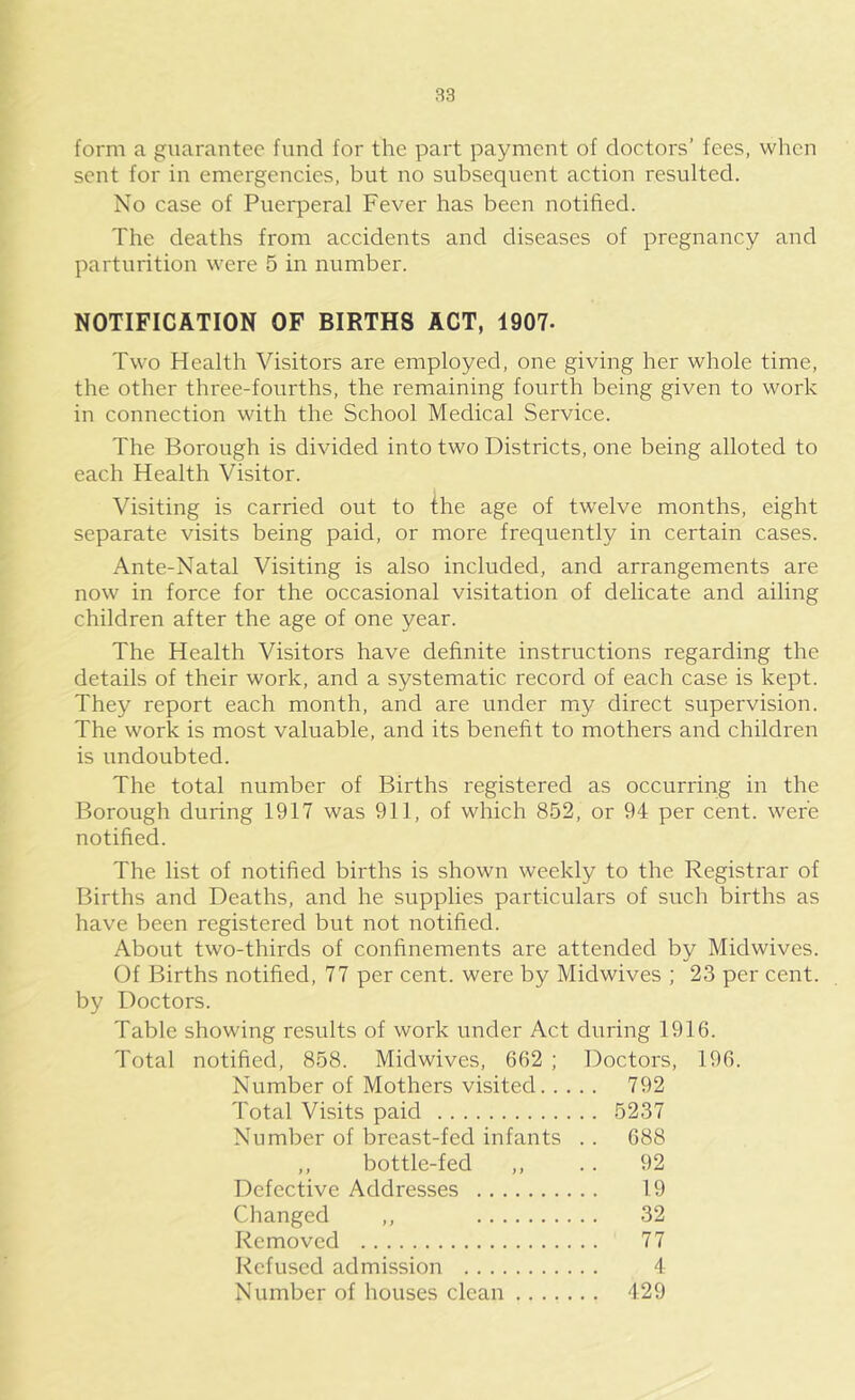 form a guarantee fund for the part payment of doctors’ fees, wlicn sent for in emergencies, but no subsequent action resulted. No case of Puerperal Fever has been notified. The deaths from accidents and diseases of pregnancy and parturition were 5 in number. NOTIFICATION OF BIRTHS ACT, 1907. Two Health Visitors are employed, one giving her whole time, the other three-fourths, the remaining fourth being given to work in connection with the School Medical Service. The Borough is divided into two Districts, one being alloted to each Health Visitor. Visiting is carried out to the age of twelve months, eight separate visits being paid, or more frequently in certain cases. Ante-Natal Visiting is also included, and arrangements are now in force for the occasional visitation of delicate and ailing children after the age of one year. The Health Visitors have definite instructions regarding the details of their work, and a systematic record of each case is kept. They report each month, and are under my direct supervision. The work is most valuable, and its benefit to mothers and children is undoubted. The total number of Births registered as occurring in the Borough during 1917 was 911, of which 852, or 94 per cent, were notified. The list of notified births is shown weekly to the Registrar of Births and Deaths, and he supplies particulars of such births as have been registered but not notified. About two-thirds of confinements are attended by Midwives. Of Births notified, 77 per cent, were by Midwives ; 23 per cent, by Doctors. Table showing results of work under Act during 1916. Total notified, 858. Midwives, 662 ; Doctors, 196. Number of Mothers visited 792 Total Visits paid 5237 Number of breast-fed infants . . 688 ,, bottle-fed ,, .. 92 Defective Addresses 19 Changed ,, 32 Removed 77 Refused admission 4 Number of houses clean 429