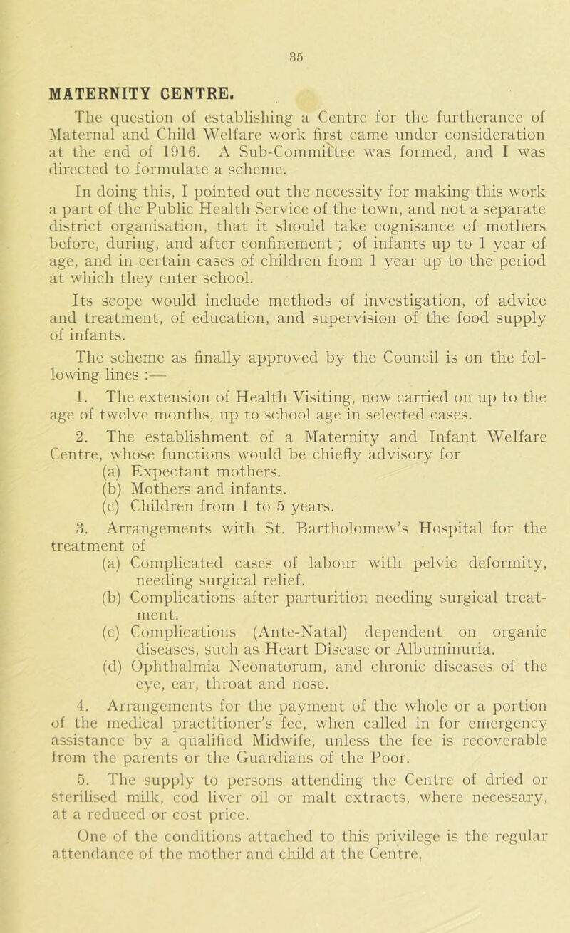 MATERNITY CENTRE. The question of establishing a Centre for the furtherance of Maternal and Child Welfare work first came under consideration at the end of 1916. A Sub-Committee was formed, and I was directed to formulate a scheme. In doing this, I pointed out the necessity for making this work a part of the Public Health Service of the town, and not a separate district organisation, that it should take cognisance of mothers before, during, and after confinement ; of infants up to 1 year of age, and in certain cases of children from 1 year up to the period at which they enter school. Its scope would include methods of investigation, of advice and treatment, of education, and supervision of the food supply of infants. The scheme as finally approved by the Council is on the fol- lowing lines :— 1. The extension of Health Visiting, now carried on up to the age of twelve months, up to school age in selected cases. 2. The establishment of a Maternity and Infant Welfare Centre, whose functions would be chiefly advisory for (a) Expectant mothers. (b) Mothers and infants. (c) Children from 1 to 5 years. 3. Arrangements with St. Bartholomew’s Hospital for the treatment of (a) Complicated cases of labour with pelvic deformity, needing surgical relief. (b) Complications after parturition needing surgical treat- ment. (c) Complications (Ante-Natal) dependent on organic diseases, such as Heart Disease or Albuminuria. (d) Ophthalmia Neonatorum, and chronic diseases of the eye, ear, throat and nose. 4. Arrangements for the payment of the whole or a portion of the medical practitioner’s fee, when called in for emergency assistance by a qualified Midwife, unless the fee is recoverable from the parents or the Guardians of the Poor. 5. The supply to persons attending the Centre of dried or sterilised milk, cod liver oil or malt extracts, where necessary, at a reduced or cost price. One of the conditions attached to this privilege is the regular attendance of the mother and qhild at the Centre.