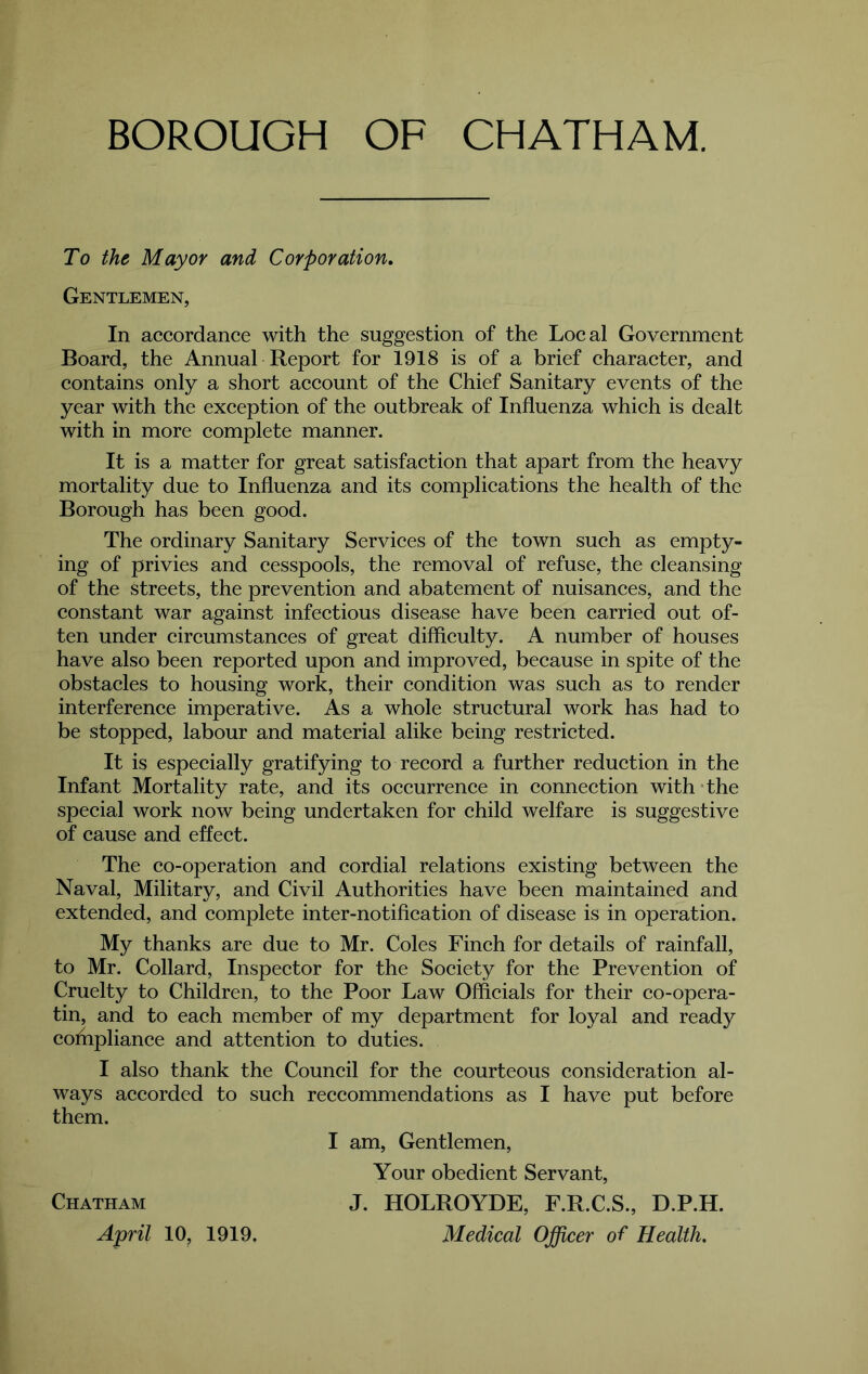 To the Mayor and Corporation^ Gentlemen, In accordance with the suggestion of the Local Government Board, the Annual Report for 1918 is of a brief character, and contains only a short account of the Chief Sanitary events of the year with the exception of the outbreak of Influenza which is dealt with in more complete manner. It is a matter for great satisfaction that apart from the heavy mortality due to Influenza and its complications the health of the Borough has been good. The ordinary Sanitary Services of the town such as empty- ing of privies and cesspools, the removal of refuse, the cleansing of the streets, the prevention and abatement of nuisances, and the constant war against infectious disease have been earned out of- ten under circumstances of great difficulty. A number of houses have also been reported upon and improved, because in spite of the obstacles to housing work, their condition was such as to render interference imperative. As a whole structural work has had to be stopped, labour and material alike being restricted. It is especially gratifying to record a further reduction in the Infant Mortality rate, and its oceurrence in connection with The special work now being undertaken for child welfare is suggestive of cause and effect. The co-operation and cordial relations existing between the Naval, Military, and Civil Authorities have been maintained and extended, and complete inter-notification of disease is in operation. My thanks are due to Mr. Coles Finch for details of rainfall, to Mr. Collard, Inspeetor for the Society for the Prevention of Cruelty to Children, to the Poor Law Officials for their co-opera- tin, and to eaeh member of my department for loyal and ready cofhpliance and attention to duties. I also thank the Council for the courteous consideration al- ways accorded to sueh reccommendations as I have put before them. Chatham April 10, 1919. I am. Gentlemen, Your obedient Servant, J. HOLROYDE, F.R.C.S., D.P.H. Medical Officer of Health,