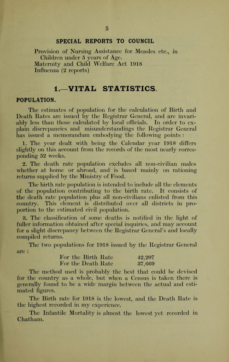 SPECIAL REPORTS TO COUNCIL Provision of Nursing Assistance for Measles etc., in Children under 5 years of Age. Maternity and Child Welfare Act 1918 Influenza (2 reports) 1.—VITAL STATISTICS. POPULATION. The estimates of population for the calculation of Birth and Death Rates are issued by the Registrar General, and are invari- ably less than those ealculated by loeal offieials. In order to ex- plain discrepaneies and misunderstandings the Registrar General has issued a memorandum embodying the following points : 1. The year dealt with being the Calendar year 1918' differs slightly on this aecount from the records of the most nearly corres- ponding 52 weeks. 2. The death rate population exeludes all non-civilian males whether at home or abroad, and is based mainly on rationing- returns supplied by the Ministry of Food. The birth rate population is intended to inelude all the elements of the population eontributing to the birth rate. It consists of the death rate population plus all non-civilians enlisted from this eountry. This element is distributed over all districts in pro- portion to the estimated eivil population. 3. The classification of some deaths is notified in the light of fuller information obtained after special inquiries, and may account for a slight discrepancy between the Registrar General’s and loeally compiled returns. The two populations for 1918 issued by the Registrar General are : For the Birth Rate 42,207 For the Death Rate 37,669 The method used is probably the best that eould be devised for the eountry as a whole, but when a Census is taken there is generally found to be a wide margin between the actual and esti- mated %ures. The Birth rate for 1918 is the lowest, and the Death Rate is the highest recorded in my experienee. The Infantile Mortality is almost the lowest yet reeorded in Chatham.