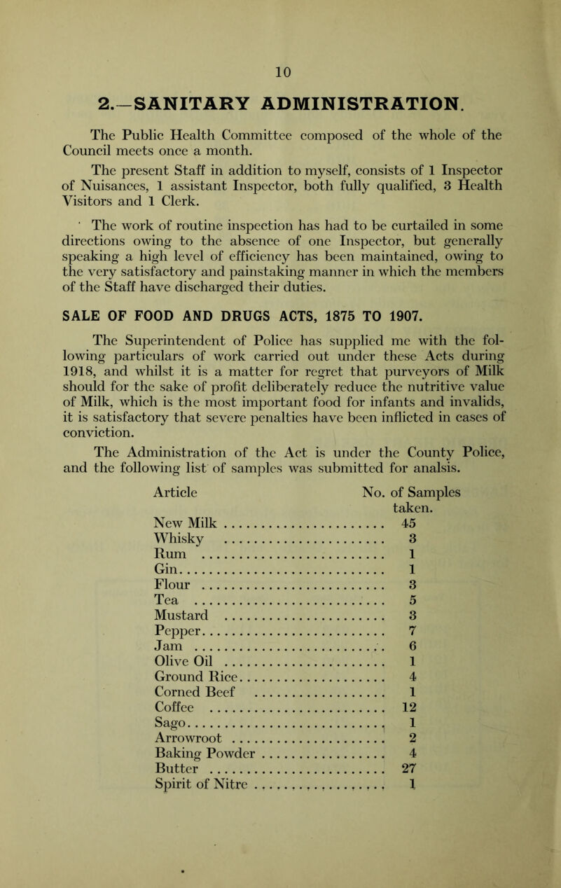 2.~SANITARY ADMINISTRATION. The Public Health Committee composed of the whole of the Council meets once a month. The present Staff in addition to myself, consists of 1 Inspector of Nuisances, 1 assistant Inspector, both fully qualified, 3 Health Visitors and 1 Clerk. ■ The work of routine inspection has had to be curtailed in some directions owing to the absence of one Inspector, but generally speaking a high level of efficiency has been maintained, owing to the very satisfactory and painstaking manner in which the members of the Staff have discharged their duties. SALE OF FOOD AND DRUGS ACTS, 1875 TO 1907. The Superintendent of Police has supplied me with the fol- lowing particulars of work carried out under these Acts during 1918, and whilst it is a matter for regret that purveyors of Milk should for the sake of profit deliberately reduce the nutritive value of Milk, which is the most important food for infants and invalids, it is satisfactory that severe penalties have been inflicted in cases of conviction. The Administration of the Act is under the County Police, and the following list of samples was submitted for analsis. Article New Milk Whisky Rum Gin Flour Tea Mustard Pepper Jam Olive Oil Ground Rice. .. Corned Beef Coffee Sago Arrowroot . .. . Baking Powder Butter Spirit of Nitre . No. of Samples taken. .... 45 3 1 1 3 5 3 7 . .. . 6 1 4 1 12 . .. , 1 . . . . 2 4 27 1