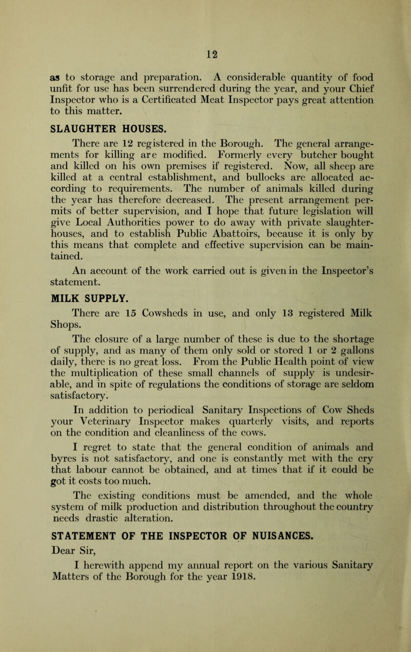 as to storage and preparation. A considerable quantity of food unfit for use has been surrendered during the year, and your Chief Inspector who is a Certificated Meat Inspector pays great attention to this matter. SLAUGHTER HOUSES. There are 12 registered in the Borough. The general arrange- ments for killing are modified. Formerly every butcher bought and killed on his own premises if registered. Now, all sheep are killed at a central establishment, and bullocks are allocated ac- cording to requirements. The number of animals killed during the year has therefore decreased. The present arrangement per- mits of better supervision, and I hope that future legislation will give Local Authorities power to do away with private slaughter- houses, and to establish Public Abattoirs, because it is only by this means that complete and effective supervision can be main- tained. An account of the work carried out is given in the Inspector’s statement. MILK SUPPLY. There are 15 Cowsheds in use, and only 13 registered Milk Shops. The closure of a large number of these is due to the shortage of supply, and as many of them only sold or stored 1 or 2 gallons daily, there is no great loss. From the Public Health point of view the multiplication of these small channels of supply is undesir- able, and in spite of regulations the conditions of storage are seldom satisfactory. In addition to periodical Sanitary Inspections of Cow Sheds your Veterinary Inspector makes quarterly visits, and reports on the condition and cleanliness of the cows. I regret to state that the general condition of animals and byres is not satisfactory, and one is constantly met with the cry that labour cannot be obtained, and at times that if it could be got it costs too much. The existing conditions must be amended, and the whole system of milk production and distribution throughout the country needs drastic alteration. STATEMENT OF THE INSPECTOR OF NUISANCES. Dear Sir, I herewith append my annual report on the various Sanitary Matters of the Borough for the year 1918.