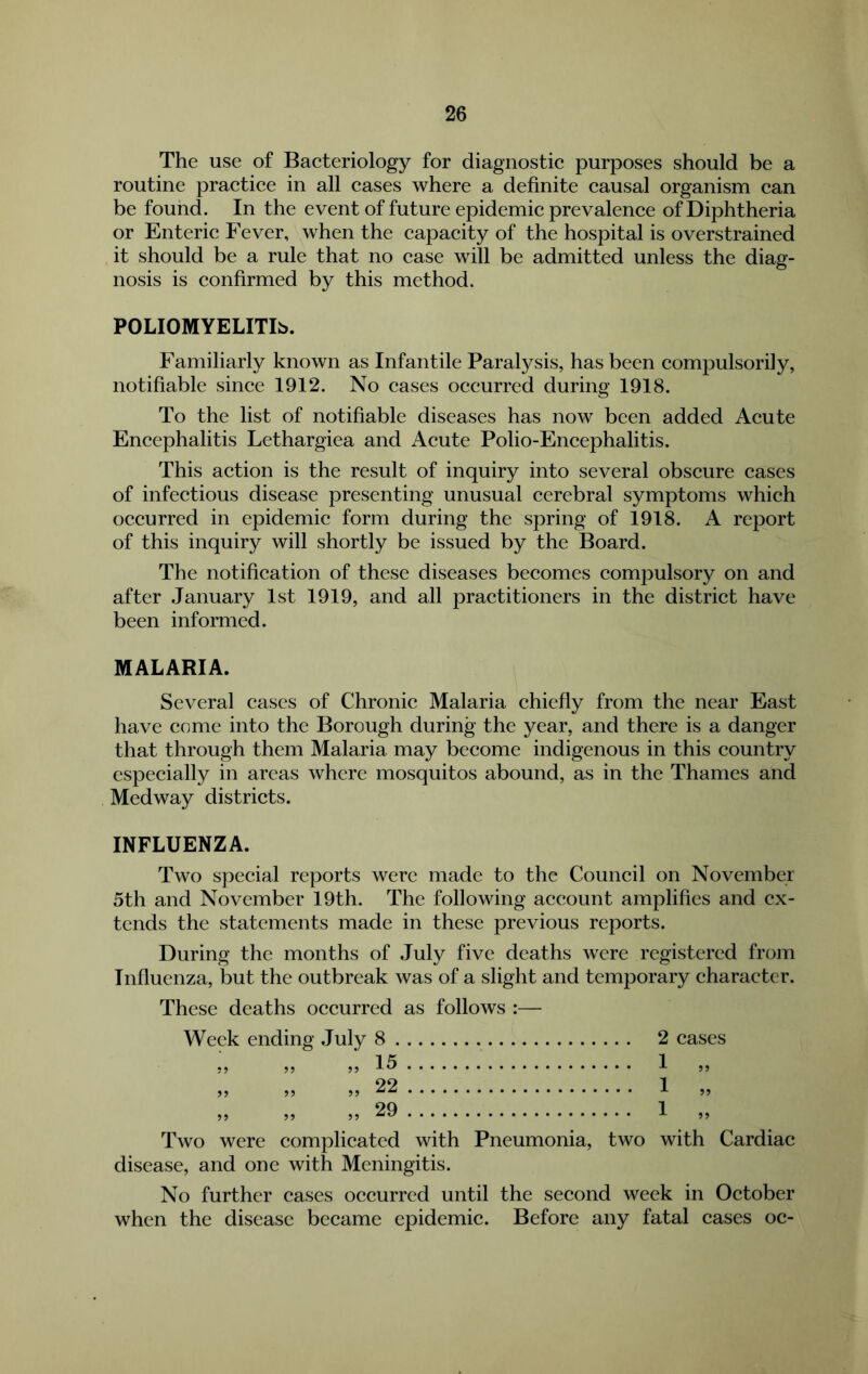 The use of Baeteriology for diagnostie purposes should be a routine praetiee in all cases where a definite causal organism can be found. In the event of future epidemic prevalence of Diphtheria or Enteric Fever, when the capacity of the hospital is overstrained it should be a rule that no case will be admitted unless the diag- nosis is confirmed by this method. POLIOMYELITIS. Familiarly known as Infantile Paralysis, has been compulsorily, notifiable since 1912. No cases occurred during 1918. To the list of notifiable diseases has now been added Acute Encephalitis Lethargiea and Acute Polio-Encephalitis. This action is the result of inquiry into several obscure cases of infectious disease presenting unusual cerebral symptoms which occurred in epidemic form during the spring of 1918. A report of this inquiry will shortly be issued by the Board. The notification of these diseases becomes compulsory on and after January 1st 1919, and all practitioners in the district have been informed. MALARIA. Several cases of Chronic Malaria chiefly from the near East have come into the Borough during the year, and there is a danger that through them Malaria may become indigenous in this country especially in areas where mosquitos abound, as in the Thames and Medway districts. INFLUENZA. Two special reports were made to the Council on November 5th and November 19th. The following account amplifies and ex- tends the statements made in these previous reports. During the months of July five deaths were registered from Influenza, but the outbreak was of a slight and temporary character. These deaths occurred as follows :— Week ending July 8 2 cases If; 1 ^ 5) 22 1 ,, „ „ „ 29 1 „ Two were complicated with Pneumonia, two with Cardiac disease, and one with Meningitis. No further cases occurred until the second week in October when the disease became epidemic. Before any fatal cases oc-