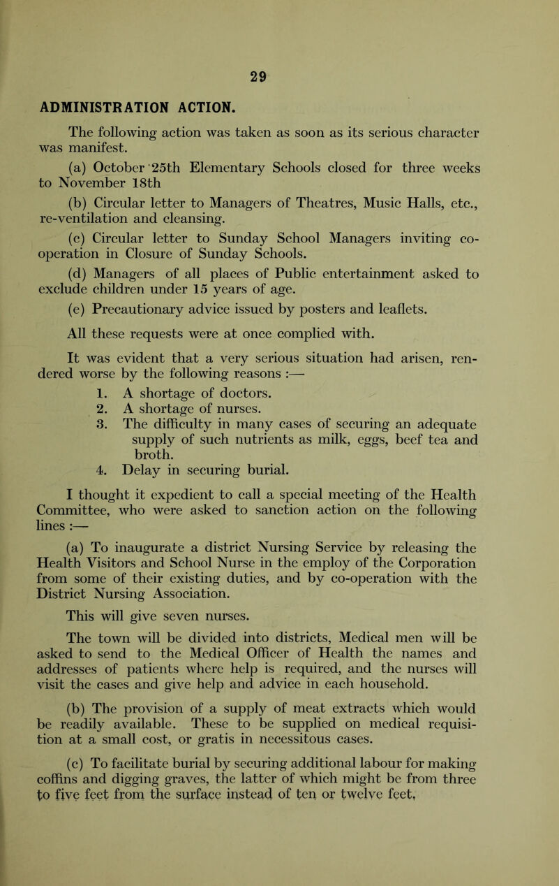 ADMINISTRATION ACTION. The following action was taken as soon as its serious character was manifest. (a) October‘25th Elementary Schools closed for three weeks to November 18th (b) Circular letter to Managers of Theatres, Music Halls, etc., re-ventilation and cleansing. (c) Circular letter to Sunday School Managers inviting co- operation in Closure of Sunday Schools. (d) Managers of all places of Public entertainment asked to exclude children under 15 years of age. (e) Precautionary advice issued by posters and leaflets. All these requests were at once complied with. It was evident that a very serious situation had arisen, ren- dered worse by the following reasons :— 1. A shortage of doctors. 2. A shortage of nurses. 3. The difficulty in many cases of securing an adequate supply of such nutrients as milk, eggs, beef tea and broth. 4. Delay in securing burial. I thought it expedient to call a special meeting of the Health Committee, who were asked to sanction action on the following lines :— (a) To inaugurate a district Nursing Service by releasing the Health Visitors and School Nurse in the employ of the Corporation from some of their existing duties, and by co-operation with the District Nursing Association. This will give seven nurses. The town will be divided into districts. Medical men will be asked to send to the Medical Officer of Health the names and addresses of patients where help is required, and the nurses will visit the cases and give help and advice in each household. (b) The provision of a supply of meat extracts which would be readily available. These to be supplied on medical requisi- tion at a small cost, or gratis in necessitous cases. (c) To facilitate burial by securing additional labour for making coffins and digging graves, the latter of which might be from three to five feet from the surface instead of ten or twelye feet,