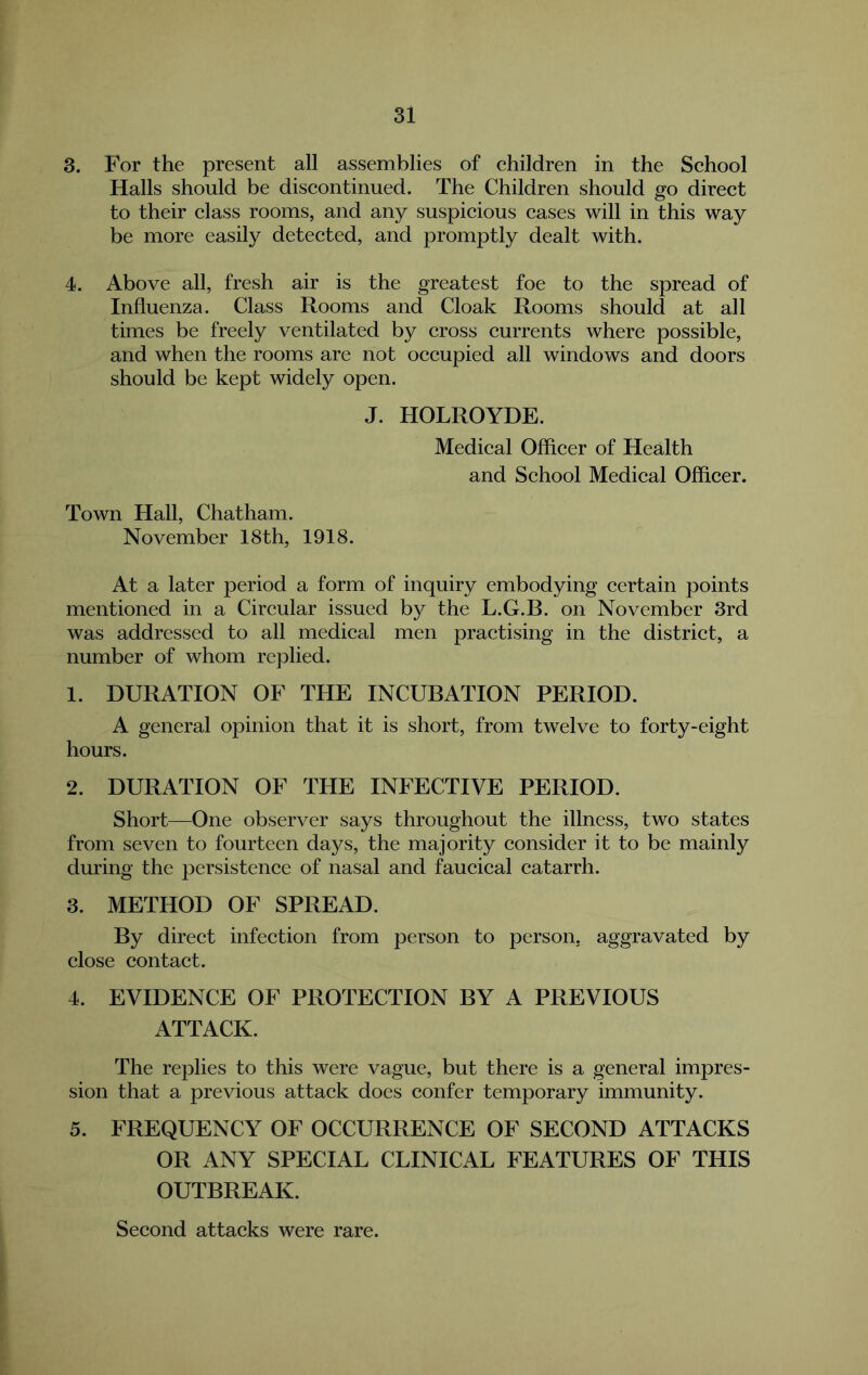 3. For the present all assemblies of children in the School Halls should be discontinued. The Children should go direct to their class rooms, and any suspicious cases will in this way be more easily detected, and promptly dealt with. 4. Above all, fresh air is the greatest foe to the spread of Influenza. Class Rooms and Cloak Rooms should at all times be freely ventilated by cross currents where possible, and when the rooms are not occupied all windows and doors should be kept widely open. J. HOLROYDE. Medical Officer of HeMth and School Medical Officer. Town Hall, Chatham. November 18th, 1918. At a later period a form of inquiry embodying certain points mentioned in a Circular issued by the L.G.B. on November 3rd was addressed to all medical men practising in the district, a number of whom replied. 1. DURATION OF THE INCUBATION PERIOD. A general opinion that it is short, from twelve to forty-eight hours. 2. DURATION OF THE INFECTIVE PERIOD. Short—One observer says throughout the illness, two states from seven to fourteen days, the majority consider it to be mainly during the persistence of nasal and faucical catarrh. 3. METHOD OF SPREAD. By direct infection from person to person, aggravated by close contact. 4. EVIDENCE OF PROTECTION BY A PREVIOUS ATTACK. The replies to this were vague, but there is a general impres- sion that a previous attack does confer temporary immunity. 5. FREQUENCY OF OCCURRENCE OF SECOND ATTACKS OR ANY SPECIAL CLINICAL FEATURES OF THIS OUTBREAK. Second attacks were rare.