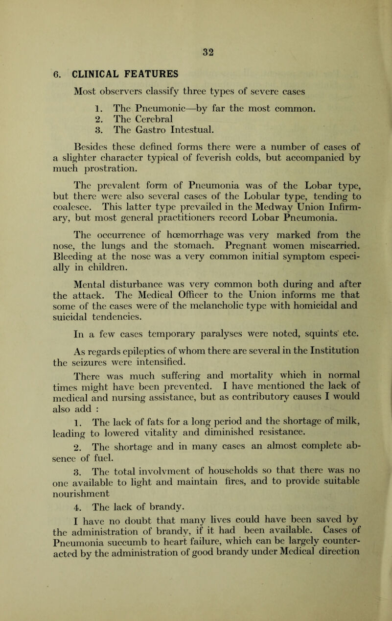 6. CLINICAL FEATURES Most observers elassify three types of severe cases 1. The Pneumonic—by far the most common. 2. The Cerebral 3. The Gastro Intestual. Besides these defined forms there were a number of cases of a slighter character typical of feverish colds, but accompanied by much prostration. The prevalent form of Pneumonia was of the Lobar type, but there were also several cases of the Lobular type, tending to coalesce. This latter type prevailed in the Medway Union Infirm- ary, but most general practitioners record Lobar Pneumonia. The occurrence of hoemorrhage was very marked from the nose, the lungs and the stomach. Pregnant women miscarried. Bleeding at the nose was a very common initial symptom especi- ally in children. Mental disturbance was very common both during and after the attack. The Medical Officer to the Union informs me that some of the cases were of the melancholic type with homicidal and suicidal tendencies. In a few cases temporary paralyses were noted, squints' etc. As regards epileptics of whom there are several in the Institution the seizures were intensified. There was much suffering and mortality which in normal times might have been prevented. I have mentioned the lack of medical and nursing assistance, but as contributory causes I would also add : 1. The lack of fats for a long period and the shortage of milk, leading to lowered vitality and diminished resistance. 2. The shortage and in many cases an almost complete ab- sence of fuel. 3. The total involvment of households so that there was no one available to light and maintain fires, and to provide suitable nourishment 4. The lack of brandy. I have no doubt that many lives could have been saved by the administration of brandv, if it had been available. Cases of Pneumonia succumb to heart failure, which can be largely counter- acted by the administration of good brandy under Medical direction