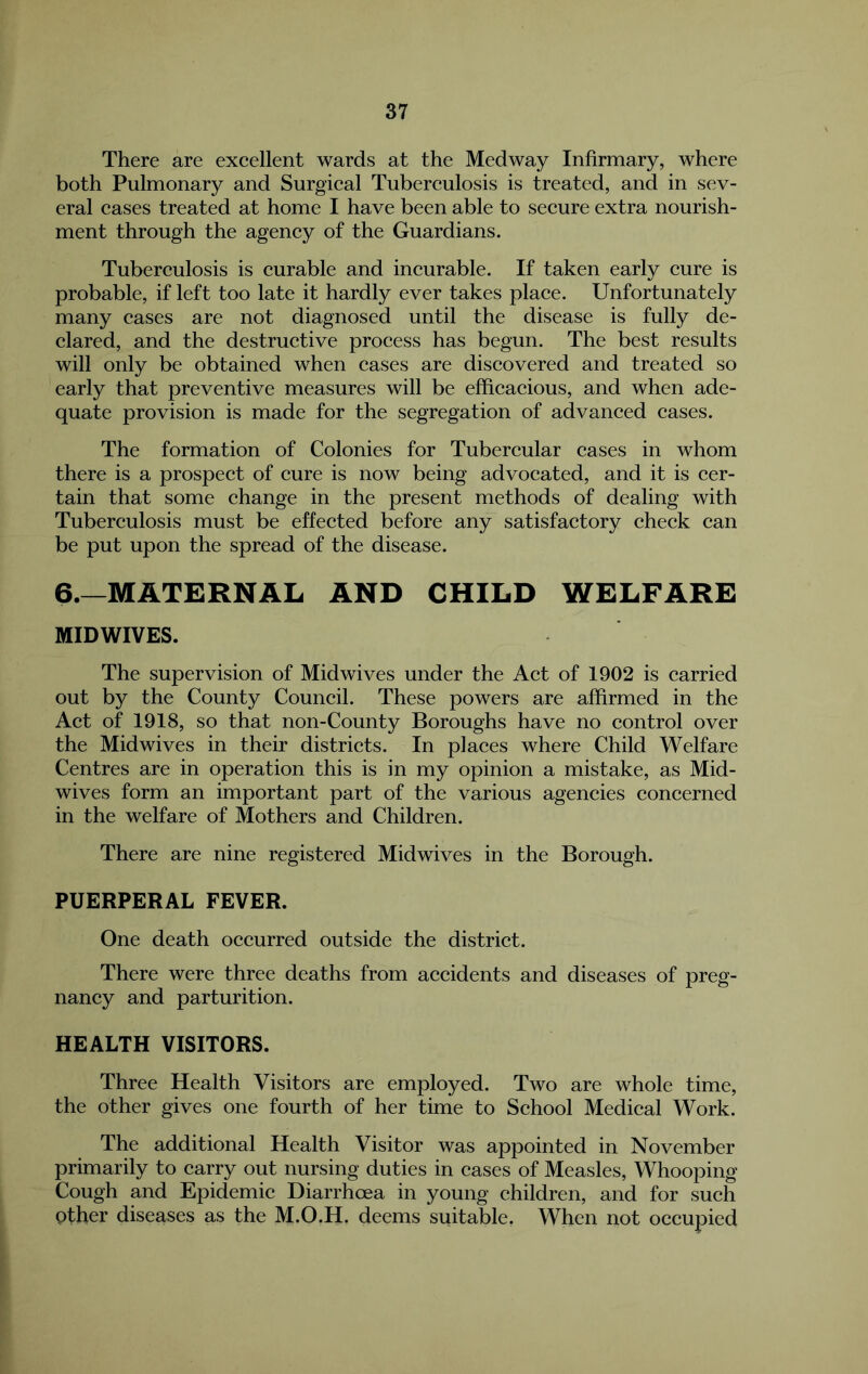 There are excellent wards at the Medway Infirmary, where both Pulmonary and Surgical Tuberculosis is treated, and in sev- eral cases treated at home I have been able to secure extra nourish- ment through the agency of the Guardians. Tuberculosis is curable and incurable. If taken early cure is probable, if left too late it hardly ever takes place. Unfortunately many cases are not diagnosed until the disease is fully de- clared, and the destructive process has begun. The best results will only be obtained when cases are discovered and treated so early that preventive measures will be efficacious, and when ade- quate provision is made for the segregation of advanced cases. The formation of Colonies for Tubercular cases in whom there is a prospect of cure is now being advocated, and it is cer- tain that some change in the present methods of dealing with Tuberculosis must be effected before any satisfactory check can be put upon the spread of the disease. 6.—MATERNAL AND CHILD WELFARE MIDWIVES. The supervision of Mid wives under the Act of 1902 is carried out by the County Council. These powers are affirmed in the Act of 1918, so that non-County Boroughs have no control over the Midwives in their districts. In places where Child Welfare Centres are in operation this is in my opinion a mistake, as Mid- wives form an important part of the various agencies concerned in the welfare of Mothers and Children. There are nine registered Midwives in the Borough. PUERPERAL FEVER. One death occurred outside the district. There were three deaths from accidents and diseases of preg- nancy and parturition. HEALTH VISITORS. Three Health Visitors are employed. Two are whole time, the other gives one fourth of her time to School Medical Work. The additional Health Visitor was appointed in November primarily to carry out nursing duties in eases of Measles, Whooping Cough and Epidemic Diarrhoea in young children, and for sueh other diseases as the M.O.H. deems suitable, When not occupied