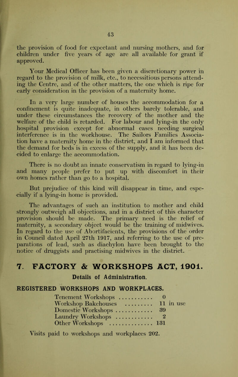 the provision of food for expectant and nursing mothers, and for children under five years of age are all available for grant if approved. Your Medical Officer has been given a discretionary power in regard to the provision of milk, etc., to necessitious persons attend- ing the Centre, and of the other matters, the one which is ripe for early consideration in the provision of a maternity home. In a very large number of houses the accommodation for a confinement is quite inadequate, in others barely tolerable, and under these circumstances the recovery of the mother and the welfare of the child is retarded. For labour and lying-in the only hospital provision except for abnormal cases needing surgical interference is in the workhouse. The Sailors Families Associa- tion have a maternity home in the district, and I am informed that the demand for beds is in excess of the supply, and it has been de- cided to enlarge the accommodation. There is no doubt an innate conservatism in regard to lying-in and many people prefer to put up with discomfort in their own homes rather than go to a hospital. But prejudice of this kind will disappear in time, and espe- cially if a lying-in home is provided. The advantages of such an institution to mother and child strongly outweigh all objections, and in a district of this character provision should be made. The primary need is the relief of maternity, a secondary object would be the training of mid wives. In regard to the use of Abortifacients, the provisions of the order in Council dated April 27th 1917, and referring to the use of pre- parations of lead, such as diachylon have been brought to the notice of druggists and practising midwives in the district. 7. FACTORY & WORKSHOPS ACT, 1901. Details of Administration. REGISTERED WORKSHOPS AND WORKPLACES. Tenement Workshops 0 Workshop Bakehouses II in use Domestic Workshops 39 Laundry Workshops 2 Other Workshops 131 Visits paid to workshops and workplaces 202.