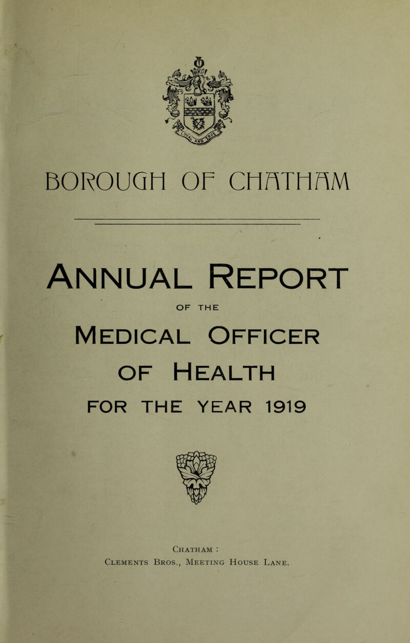 BOROUGH OF CMnTMnM Annual Report OF THE Medical Officer OF Health FOR THE YEAR 1919 Chatham : Clements Bros., Meeting House Lane,