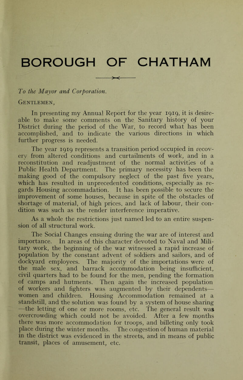 To the Mayor and Corporation. Gentlemen, In presenting my Annual Report for the year 1919, it is desire- able to make some comments on the Sanitary history of your District during the period of the War, to record what has been accomplished, and to indicate the various directions in which further progress is needed. The year 1919 represents a transition period occupied in recov- ery from altered conditions and curtailments of work, and in a reconstitution and readjustment of the normal activities of a Public Health Department. The primary necessity has been the making good of the compulsory neglect of the past five years, which has resulted in unprecedented conditions, especially as re- gards Housing accommadation. It has been possible to secure the improvement of some houses, because in spite of the obstacles of shortage of material, of high prices, and lack of labour, their con- dition was such as the render interference imperative. As a whole the restrictions just named led to an entire suspen- sion of all structural work. The Social Changes ensuing during the war are of interest and importance. In areas of this character devoted to Naval and Mili- tary work, the beginning of the war witnessed a rapid increase of population by the constant advent of soldiers and sailors, and of dockyard employees. The majority of the importations were of the male sex, and barrack accommodation being insufficient, civil quarters had to be found for the men, pending the formation of camps and hutments. Then again the increased population of workers and fighters was augmented by their dependents— women and children. Housing Accommodation remained at a standstill, and the solution was found by a system of house sharing —the letting of one or more rooms, etc. The general result was overcrowding which could not be avoided. After a few months there was more accommodation for troops, and billeting only took place during the winter months. The congestion of human material in the district was evidenced in the streets, and in means of public transit, places of amusement, etc.