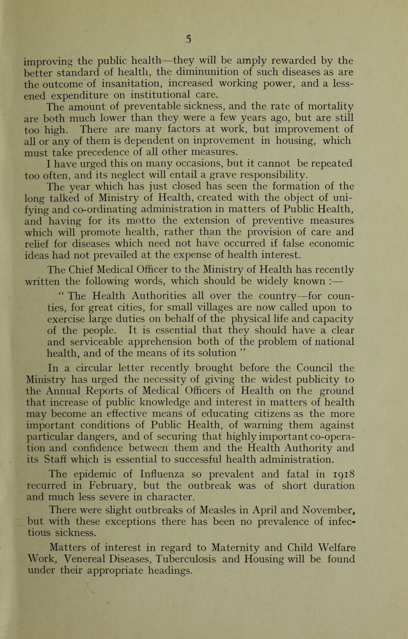 improving the public health—they will be amply rewarded by the better standard of health, the diminunition of such diseases as are the outcome of insanitation, increased working power, and a less- ened expenditure on institutional care. The amount of preventable sickness, and the rate of mortality are both much lower than they were a few years ago, but are still too high. There are man}/ factors at work, but improvement of all or any of them is dependent on inprovement in housing, which must take precedence of all other measures. I have urged this on many occasions, but it cannot be repeated too often, and its neglect will entail a grave responsibility. The year which has just closed has seen the formation of the long talked of Ministry of Health, created with the object of uni- fying and co-ordinating administration in matters of Public Health, and having for its motto the extension of preventive measures which will promote health, rather than the provision of care and relief for diseases which need not have occurred if false economic ideas had not prevailed at the expense of health interest. The Chief Medical Officer to the Ministry of Health has recently written the following words, which should be widely known :— “ The Health Authorities all over the country—for coun- ties, for great cities, for small villages are now called upon to exercise large duties on behalf of the physical life and capacity of the people. It is essential that they should have a clear and serviceable apprehension both of the problem of national health, and of the means of its solution ” In a circular letter recently brought before the Council the Ministry has urged the necessity of giving the widest publicity to the Annual Reports of Medical Officers of Health on the ground that increase of public knowledge and interest in matters of health may become an effective means of educating citizens as the more important conditions of Public Health, of warning them against particular dangers, and of securing that highly important co-opera- tion and confidence between them and the Health Authority and its Staff which is essential to successful health administration. The epidemic of Influenza so prevalent and fatal in 1918 recurred in February, but the outbreak was of short duration and much less severe in character. There were slight outbreaks of Measles in April and November, but with these exceptions there has been no prevalence of infec- tious sickness. Matters of interest in regard to Maternity and Child Welfare Work, Venereal Diseases, Tuberculosis and Housing will be found under their appropriate headings.