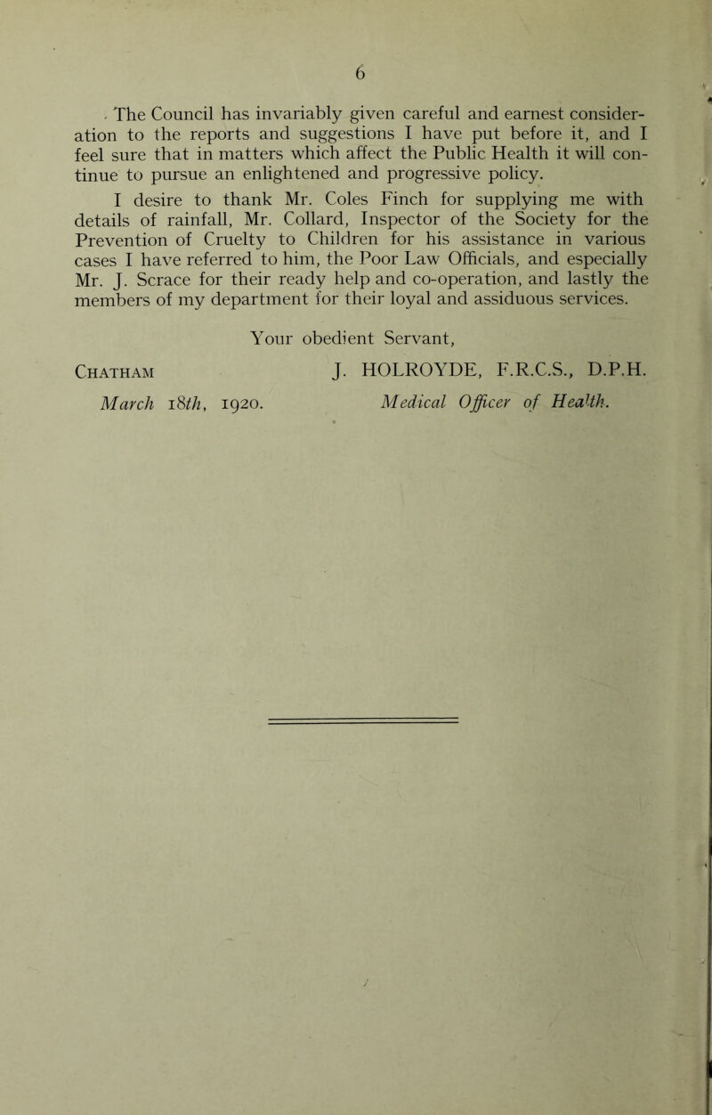 - The Council has invariably given careful and earnest consider- ation to the reports and suggestions I have put before it, and I feel sure that in matters which affect the Public Health it will con- tinue to pursue an enlightened and progressive policy. I desire to thank Mr. Coles Finch for supplying me with details of rainfall, Mr. Collard, Inspector of the Society for the Prevention of Cruelty to Children for his assistance in various cases I have referred to him, the Poor Law Officials, and especially Mr. J. Scrace for their ready help and co-operation, and lastly the members of my department for their loyal and assiduous services. Your obedient Servant, Chatham March iSth, 1920. J. HOLROYDE, F.R.C.S., D.P.H. Medical Officer of Health. J