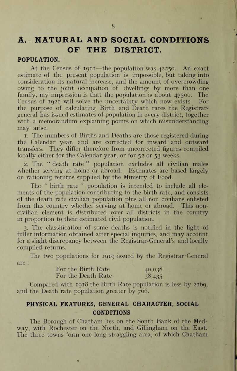 A. - NATURAL AND SOCIAL CONDITIONS OF THE DISTRICT. POPULATION. At the Census of loii—the population was 42250. An exact estimate of the present population is impossible, but taking into consideration its natural increase, and the amount of overcrowding owing to the joint occupation of dwellings by more than one family, my impression is that the population is about 47500. The Census of 1921 will solve the uncertainty which now exists. For the purpose of calculating Birth and Death rates the Registrar- general has issued estimates of population in every district, together with a memorandum explaining points on which misunderstanding may arise. 1. The numbers of Births and Deaths are those registered during the Calendar year, and are corrected for inward and outward transfers. They differ therefore from uncorrected figures compiled locally either for the Calendar year, or for 52 or 53 weeks. 2. The “ death rate ” population excludes all civilian males whether serving at home or abroad. Estimates are based largely on rationing returns supplied by the Ministry of Food. The “ birth rate ” population is intended to include all ele- ments of the population contributing to the birth rate, and consists of the death rate civilian population plus all non civilians enlisted from this country whether serving at home or abroad. This non- civilian element is distributed over all districts in the country in proportion to their estimated civil population. 3. The classihcation of some deaths is notified in the light of fuller information obtained after special inquiries, and may account for a slight discrepancy between the Registrar-General's and locally compiled returns. The two populations for 1919 issued by the Registrar'General are : For the Birth Rate 40,038 For the Death Rate 38,435 Compared with 1918 the Birth Rate population is less by 2169, and the Death rate population greater by 766. PHYSICAL FEATURES, GENERAL CHARACTER, SOCIAL CONDITIONS The Borough of Chatham lies on the South Bank of the Med- way, with Rochester on the North, and Gillingham on the East. The three towns orm one long straggling area, of which Chatham