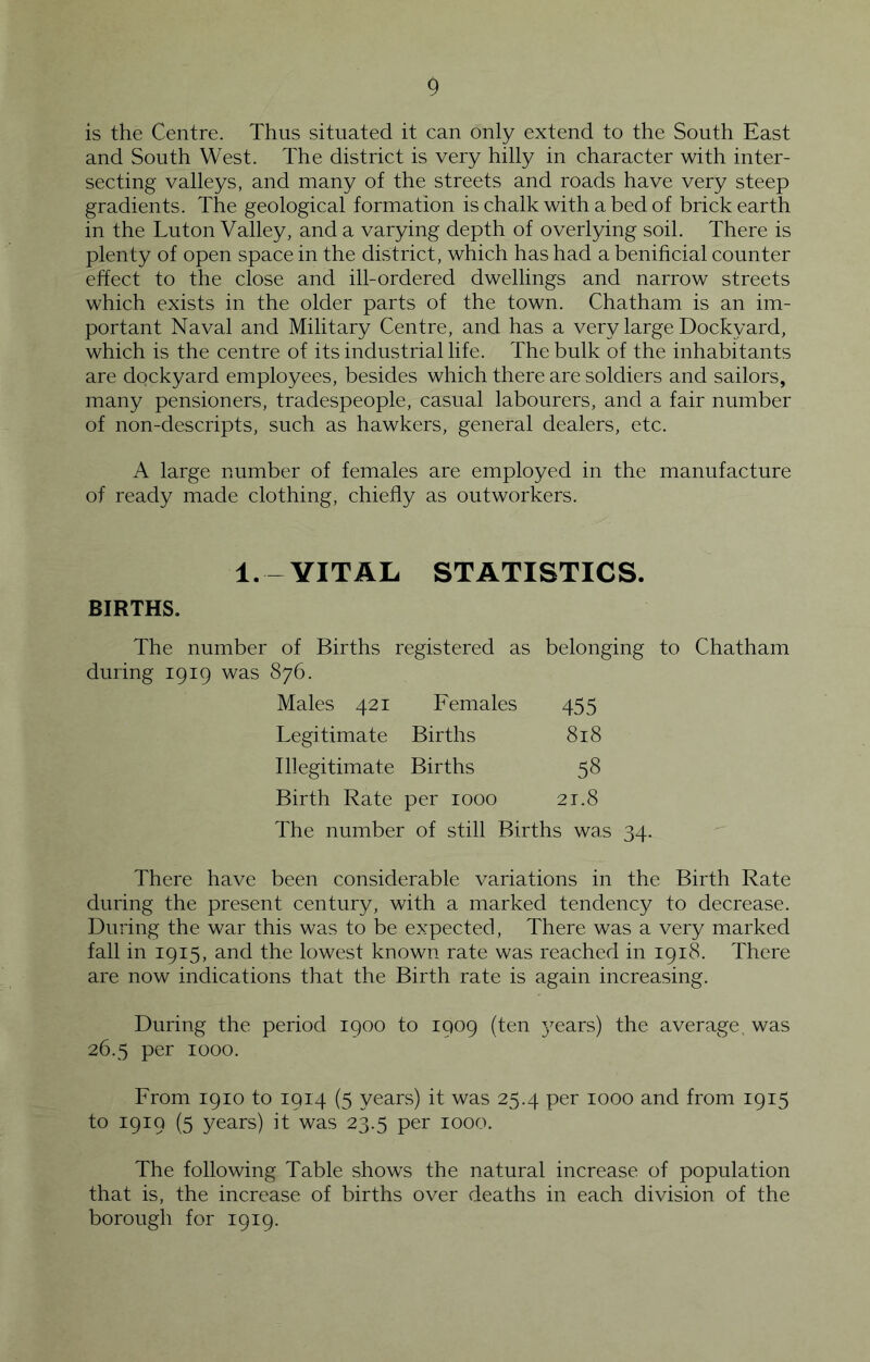 is the Centre. Thus situated it can only extend to the South East and South West. The district is very hilly in character with inter- secting valleys, and many of the streets and roads have very steep gradients. The geological formation is chalk with a bed of brick earth in the Luton Valley, and a varying depth of overlying soil. There is plenty of open space in the district, which has had a benificial counter effect to the close and ill-ordered dwellings and narrow streets which exists in the older parts of the town. Chatham is an im- portant Naval and Military Centre, and has a very large Dockyard, which is the centre of its industrial life. The bulk of the inhabitants are dockyard employees, besides which there are soldiers and sailors, many pensioners, tradespeople, casual labourers, and a fair number of non-descripts, such as hawkers, general dealers, etc. A large number of females are employed in the manufacture of ready made clothing, chiefly as outworkers. 1. - VITAL STATISTICS. BIRTHS. The number of Births registered as belonging to Chatham during 1919 was 876. Males 421 Females 455 Legitimate Births 818 Illegitimate Births 58 Birth Rate per 1000 21.8 The number of still Births was 34. There have been considerable variations in the Birth Rate during the present century, with a marked tendency to decrease. During the war this was to be expected. There was a very marked fall in 1915, and the lowest known rate was reached in 1918. There are now indications that the Birth rate is again increasing. During the period 1900 to 1909 (ten j^ears) the average, was 26.5 per 1000. From 1910 to 1914 (5 years) it was 25.4 per 1000 and from 1915 to 1919 (5 years) it was 23.5 per 1000. The following Table shows the natural increase of population that is, the increase of births over deaths in each division of the borough for 1919.