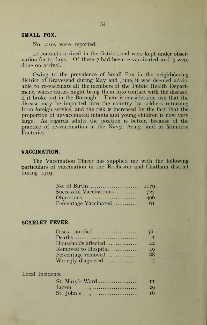 SMALL POX. No cases were reported. 10 contacts arrived in the district, and were kept under obser- vation for 14 days. Of these 7 had been re-vaccinated and 3 were done on arrival. Owing to the prevalence of Small Pox in the neighbouring district of Gravesend during May and June, it was deemed advis- able to re-vaccinate all the members of the Public Health Depart- ment, whose duties might bring them into contact with the disease, if it broke out in the Borough. There is considerable risk that the disease may be imported into the country by soldiers returning from foreign service, and the risk is increased by the fact that the proportion of unvaccinated infants and young children is now very large. As regards adults the position is better, because of the practice of re-vaccination in the Navy, Army, and in Munition Factories. VACCINATION. The Vaccination Officer has supplied me with the following particulars of vaccination in the Rochester and Chatham district during 1919. No. of Births 1179 Successful Vaccinations 727 Objections 406 Percentage Vaccinated 61 SCARLET FEVER. Cases notified 56 Deaths i Households affected 42 Removed to Hospital 49 Percentage removed 88 Wrongly diagnosed 3 Local Incidence St. Mary’s Ward ii Luton ,, 29 St. John’s ,, 16