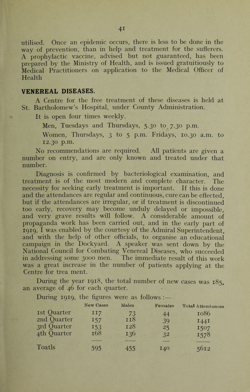 utilised. Once an epidemic occurs, there is less to be done in the way of prevention, than in help and treatment for the sufferers. A prophylactic vaccine, advised but not guaranteed, has been prepared by the Ministry of Health, and is issued gratuitiously to Medical Practitioners on application to the Medical Officer of Health VENEREAL DISEASES. A Centre for the free treatment of these diseases is held at St. Bartholomew’s Hospital, under County Administration. It is open four times weekly. Men, Tuesdays and Thursdays, 5.30 ip^y.^o p.m. Women, Thursdays, 3 to 5 p.m. Fridays, 10.30 a.m. to 12.30 p.m. No recommendations are required. All patients are given a number on entry, and are only known and treated under that number. Diagnosis is confirmed by bacteriological examination, and treatment is of the most modern and complete character. The necessity for seeking early treatment is important. If this is done and the attendances are regular and continuous, cure can be effected, but if the attendances are irregular, or if treatment is discontinued too early, recovery may become unduly delayed or impossible, and very grave results will follow. A considerable amount of propaganda work has been carried out, and in the early part of 1919, I was enabled by the courtesy of the Admiral Superintendent, and with the help of other officials, to organise an educational campaign in the Dockyard. A speaker was sent down by the National Council for Combating Venereal Diseases, who succeeded in addressing some 3000 men. The immediate result of this work was a great increase in the number of patients applying at the Centre for trea ment. During the year 1918, the total number of new cases was 185, an average of 46 for each quarter. During 1919, the figures were as follows :— New Cases Males Females Total Attendances 1st Quarter II7 73 44 1086 2nd Quarter 157 118 39 1441 3rd Quarter 153 128 25 1507 4th Quarter 168 136 32 1578 Toatls 595 455 140 5612