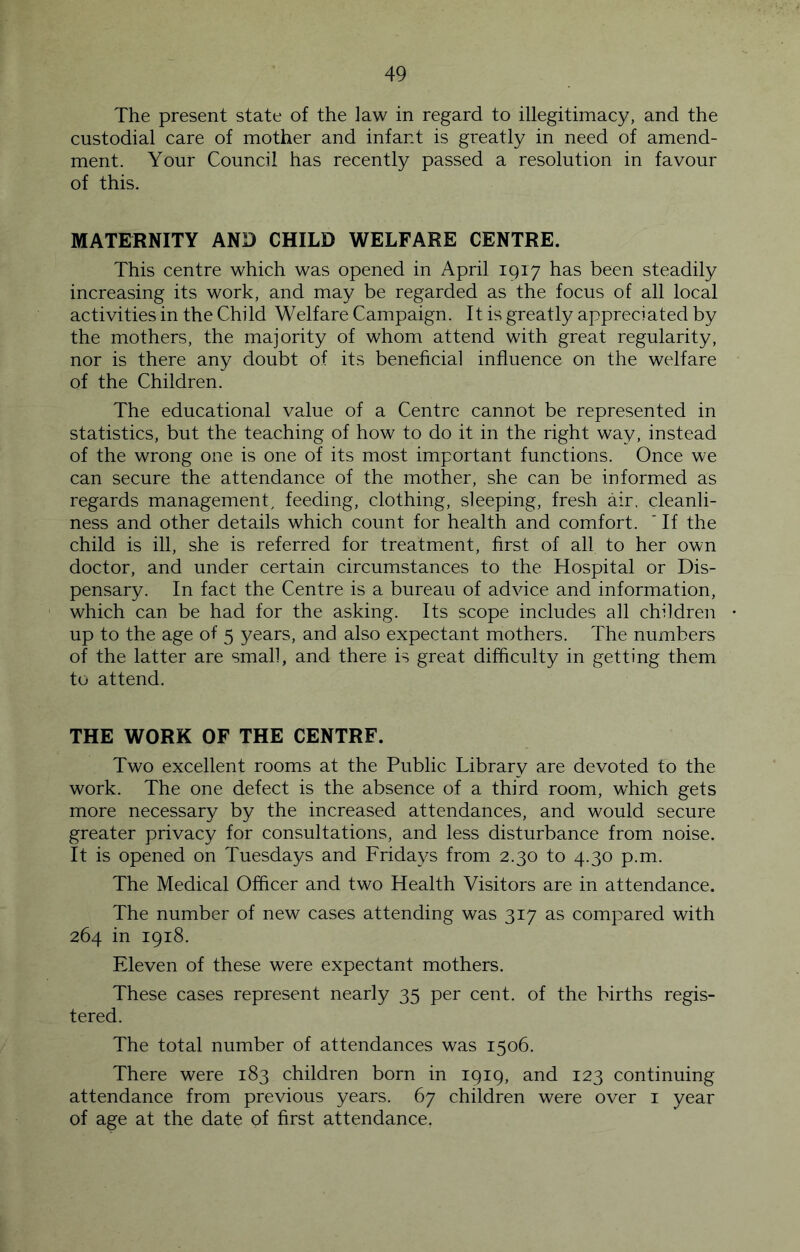 The present state of the law in regard to illegitimacy, and the custodial care of mother and infant is greatly in need of amend- ment. Your Council has recently passed a resolution in favour of this. MATERNITY AND CHILD WELFARE CENTRE. This centre which was opened in April 1917 has been steadily increasing its work, and may be regarded as the focus of all local activities in the Child Welfare Campaign. It is greatly appreciated by the mothers, the majority of whom attend with great regularity, nor is there any doubt of its beneficial influence on the welfare of the Children. The educational value of a Centre cannot be represented in statistics, but the teaching of how to do it in the right way, instead of the wrong one is one of its most important functions. Once we can secure the attendance of the mother, she can be informed as regards management, feeding, clothing, sleeping, fresh air, cleanli- ness and other details which count for health and comfort. ' If the child is ill, she is referred for treatment, first of all to her own doctor, and under certain circumstances to the Hospital or Dis- pensary. In fact the Centre is a bureau of advice and information, ' which can be had for the asking. Its scope includes all children • up to the age of 5 years, and also expectant mothers. The numbers of the latter are small, and there is great difficulty in getting them to attend. THE WORK OF THE CENTRF. Two excellent rooms at the Public Library are devoted to the work. The one defect is the absence of a third room, which gets more necessary by the increased attendances, and would secure greater privacy for consultations, and less disturbance from noise. It is opened on Tuesdays and Fridays from 2.30 to 4.30 p.m. The Medical Officer and two Health Visitors are in attendance. The number of new cases attending was 317 as compared with 264 in 1918. Eleven of these were expectant mothers. These cases represent nearly 35 per cent, of the births regis- tered. The total number of attendances was 1506. There were 183 children born in 1919, and 123 continuing attendance from previous years. 67 children were over i year of age at the date of first attendance.