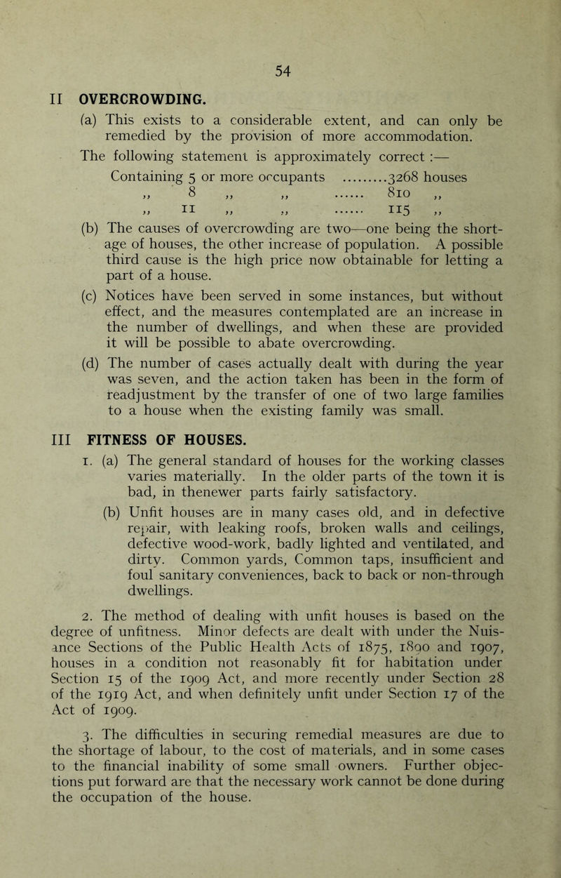 II OVERCROWDING. (a) This exists to a considerable extent, and can only be remedied by the provision of more accommodation. The following statement is approximately correct :— Containing 5 or more occupants 3268 houses ,, 8 ,, ,, 810 ,, ,, II „ ,, 115 „ (b) The causes of overcrowding are two—one being the short- age of houses, the other increase of population. A possible third cause is the high price now obtainable for letting a part of a house. (c) Notices have been served in some instances, but without effect, and the measures contemplated are an increase in the number of dwellings, and when these are provided it will be possible to abate overcrowding. (d) The number of cases actually dealt with during the year was seven, and the action taken has been in the form of readjustment by the transfer of one of two large families to a house when the existing family was small. III FITNESS OF HOUSES. 1. (a) The general standard of houses for the working classes varies materially. In the older parts of the town it is bad, in thenewer parts fairly satisfactory. (b) Unfit houses are in many cases old, and in defective rep^air, with leaking roofs, broken walls and ceilings, defective wood-work, badly lighted and ventilated, and dirty. Common yards. Common taps, insufficient and foul sanitary conveniences, back to back or non-through dwellings. 2. The method of dealing with unfit houses is based on the degree of unfitness. Minor defects are dealt with under the Nuis- ance Sections of the Public Health Acts of 1875, 1890 and 1907, houses in a condition not reasonably fit for habitation under Section 15 of the 1909 Act, and more recently under Section 28 of the 1919 Act, and when definitely unfit under Section 17 of the Act of 1909. 3. The difficulties in securing remedial measures are due to the shortage of labour, to the cost of materials, and in some cases to the financial inability of some small owners. Further objec- tions put forward are that the necessary work cannot be done during the occupation of the house.