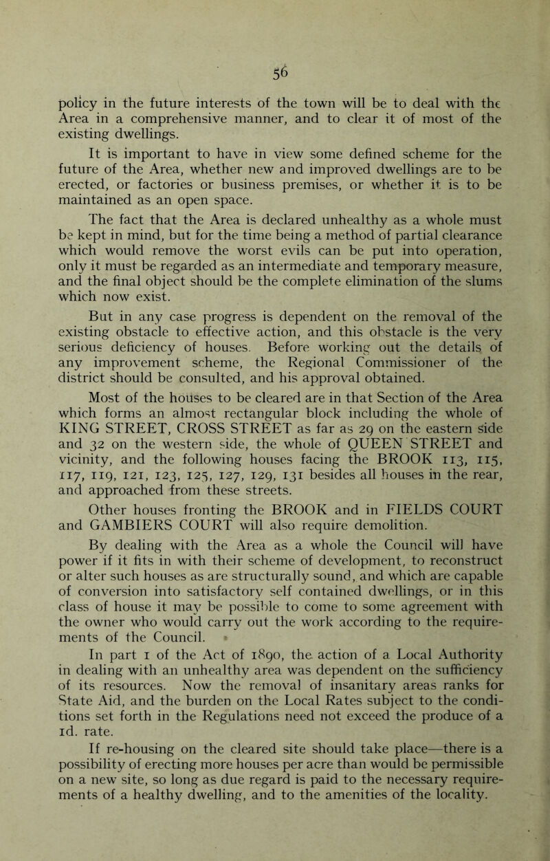 policy in the future interests of the town will be to deal with the Area in a comprehensive manner, and to clear it of most of the existing dwellings. It is important to have in view some defined scheme for the future of the Area, whether new and improved dwellings are to be erected, or factories or business premises, or whether it is to be maintained as an open space. The fact that the Area is declared unhealthy as a whole must be kept in mind, but for the time being a method of partial clearance which would remove the worst evils can be put into operation, only it must be regarded as an intermediate and temporary measure, and the final object should be the complete elimination of the slums which now exist. But in any case progress is dependent on the removal of the existing obstacle to effective action, and this obstacle is the very serious deficiency of houses. Before working out the details of any improvement scheme, the Regional Commissioner of the district should be consulted, and his approval obtained. Most of the houses to be cleared are in that Section of the Area which forms an almost rectangular block including the whole of KING STREET, CROSS STREET as far as 29 on the eastern side and 32 on the western side, the whole of QUEEN STREET and vicinity, and the following houses facing the BROOK 113, 115, 117, 119, 121, 123, 125, 127, 129, 131 besides all houses in the rear, and approached from these streets. Other houses fronting the BROOK and in EIELDS COURT and GAMBIERS COURT will also require demolition. By dealing with the Area as a whole the Council will have power if it fits in with their scheme of development, to reconstruct or alter such houses as are structurally sound, and which are capable of conversion into satisfactory self contained dwellings, or in this class of house it ma}^ be possilde to come to some agreement with the owner who would carry out the work according to the require- ments of the Council. In part i of the Act of 1890, the action of a Local Authority in dealing with an unhealthy area was dependent on the sufficiency of its resources. Now the removal of insanitary areas ranks for State Aid, and the burden on the Local Rates subject to the condi- tions set forth in the Regulations need not exceed the produce of a id. rate. If re-housing on the cleared site should take place—there is a possibility of erecting more houses per acre than would be permissible on a new site, so long as due regard is paid to the necessary require- ments of a healthy dwelling, and to the amenities of the locality.