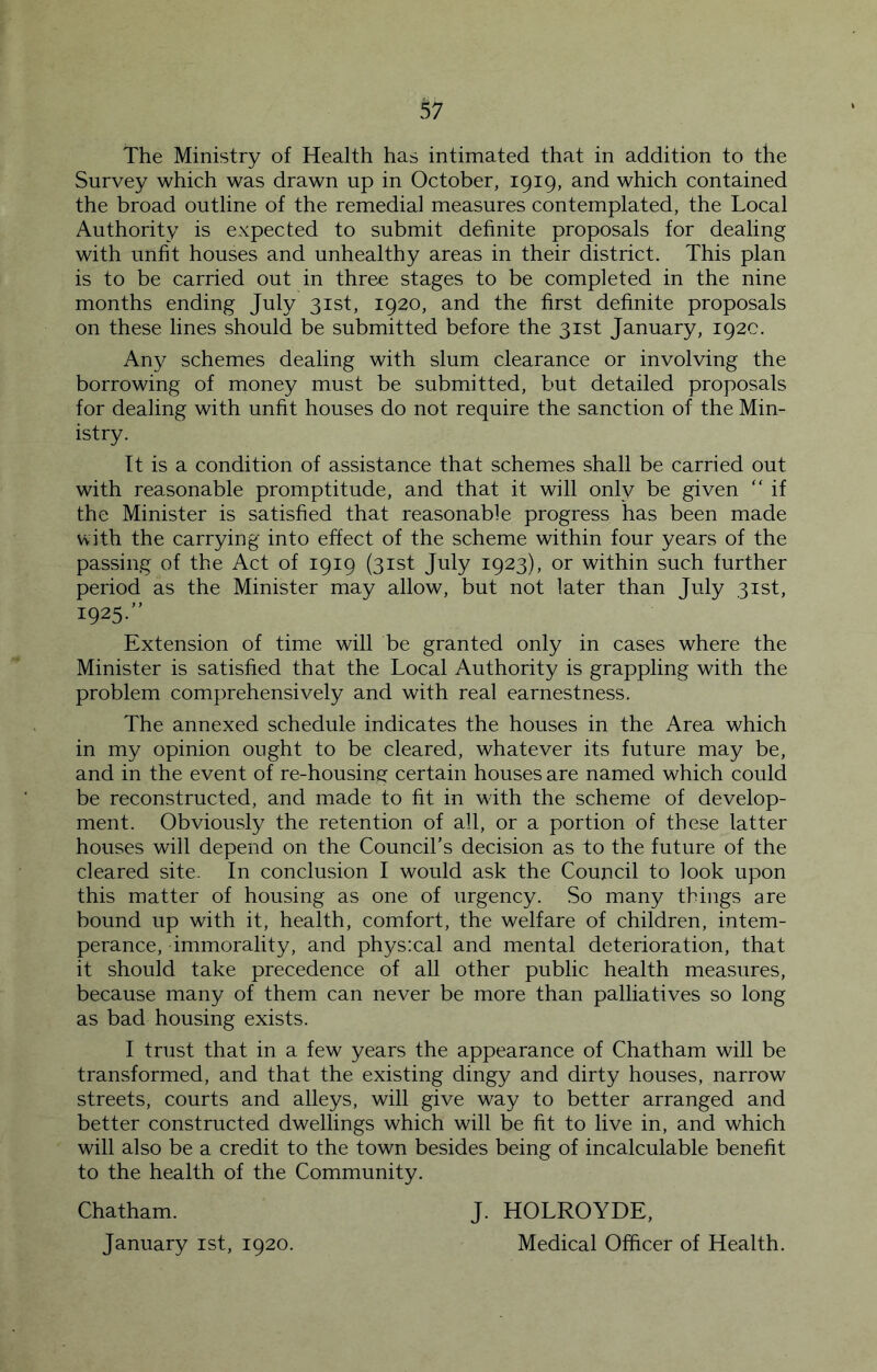 The Ministry of Health has intimated that in addition to the Survey which was drawn up in October, 1919, and which contained the broad outline of the remedial measures contemplated, the Local Authority is expected to submit definite proposals for dealing with unfit houses and unhealthy areas in their district. This plan is to be carried out in three stages to be completed in the nine months ending July 31st, 1920, and the first definite proposals on these lines should be submitted before the 31st January, 192c. Any schemes dealing with slum clearance or involving the borrowing of money must be submitted, but detailed proposals for dealing with unfit houses do not require the sanction of the Min- istry. It is a condition of assistance that schemes shall be carried out with reasonable promptitude, and that it will only be given “ if the Minister is satisfied that reasonable progress has been made with the carrying into effect of the scheme within four years of the passing of the Act of 1919 (31st July 1923), or within such further period as the Minister may allow, but not later than July 31st, 1925- Extension of time will be granted only in cases where the Minister is satisfied that the Local Authority is grappling with the problem comprehensively and with real earnestness. The annexed schedule indicates the houses in the Area which in my opinion ought to be cleared, whatever its future may be, and in the event of re-housing certain houses are named which could be reconstructed, and made to fit in with the scheme of develop- ment. Obviously the retention of all, or a portion of these latter houses will depend on the Council’s decision as to the future of the cleared site. In conclusion I would ask the Council to look upon this matter of housing as one of urgency. So many things are bound up with it, health, comfort, the welfare of children, intem- perance, immorality, and physxal and mental deterioration, that it should take precedence of all other public health measures, because many of them can never be more than palliatives so long as bad housing exists. I trust that in a few years the appearance of Chatham will be transformed, and that the existing dingy and dirty houses, narrow streets, courts and alleys, will give way to better arranged and better constructed dwellings which will be fit to live in, and which will also be a credit to the town besides being of incalculable benefit to the health of the Community. Chatham. January ist, 1920. J. HOLROYDE, Medical Officer of Health.