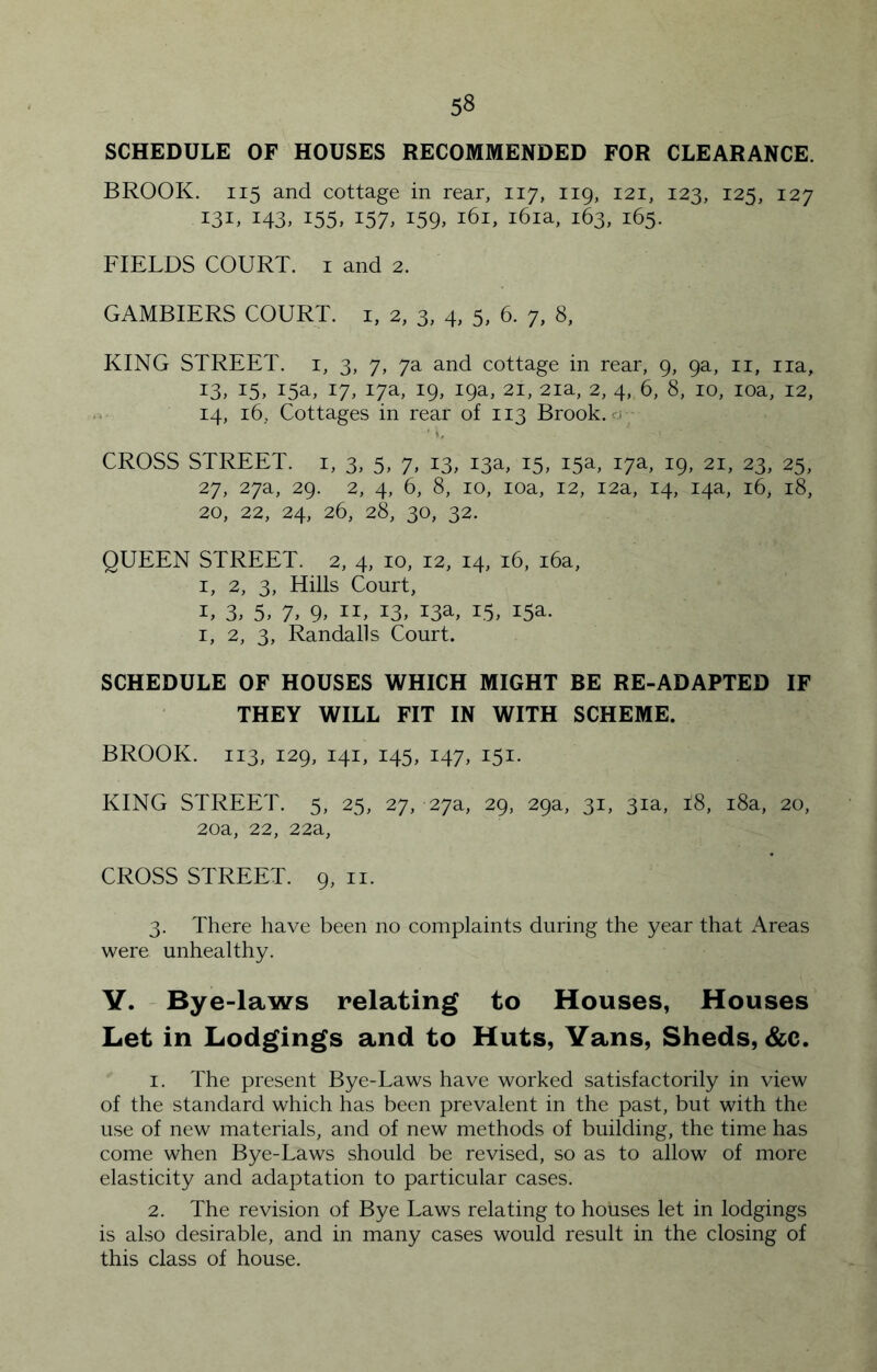 SCHEDULE OF HOUSES RECOMMENDED FOR CLEARANCE. BROOK. 115 and cottage in rear, 117, iig, 121, 123, 125, 127 131, 143, 155, 157, 159, 161, i6ia, 163, 165. FIELDS COURT, i and 2. GAMBIERS COURT, i, 2, 3, 4, 5, 6. 7, 8, KING STREET, i, 3, 7, 7a and cottage in rear, 9, 9a, ii, iia, 13, 15, 15a, 17, 17a, 19, 19a, 21, 2ia, 2, 4, 6, 8, 10, loa, 12, . 14, 16, Cottages in rear of 113 Brook, rj CROSS STREET, i, 3, 5, 7, 13, 13a, 15, 15a, 17a, 19, 21, 23, 25, 27, 27a, 29. 2, 4, 6, 8, 10, loa, 12, 12a, 14, 14a, 16, 18, 20, 22, 24, 26, 28, 30, 32. QUEEN STREET. 2, 4, 10, 12, 14, 16, i6a, I, 2, 3, Hills Court, I, 3, 5, 7. 9. II, 13, 13a, 15, 15a. I, 2, 3, Randalls Court. SCHEDULE OF HOUSES WHICH MIGHT BE RE-ADAPTED IF THEY WILL FIT IN WITH SCHEME. BROOK. 113, 129, 141, 145, 147, 151. KING STREET. 5, 25, 27, 27a, 29, 29a, 31, 31a, 18, i8a, 20, 20a, 22, 22a, CROSS STREET. 9, ii. 3. There have been no complaints during the year that Areas were unhealthy. Y. Bye-laws relating to Houses, Houses Let in Lodgings and to Huts, Vans, Sheds, &;c. 1. The present Bye-Laws have worked satisfactorily in view of the standard which has been prevalent in the past, but with the use of new materials, and of new methods of building, the time has come when Bye-Laws should be revised, so as to allow of more elasticity and adaptation to particular cases. 2. The revision of Bye Laws relating to houses let in lodgings is also desirable, and in many cases would result in the closing of this class of house.